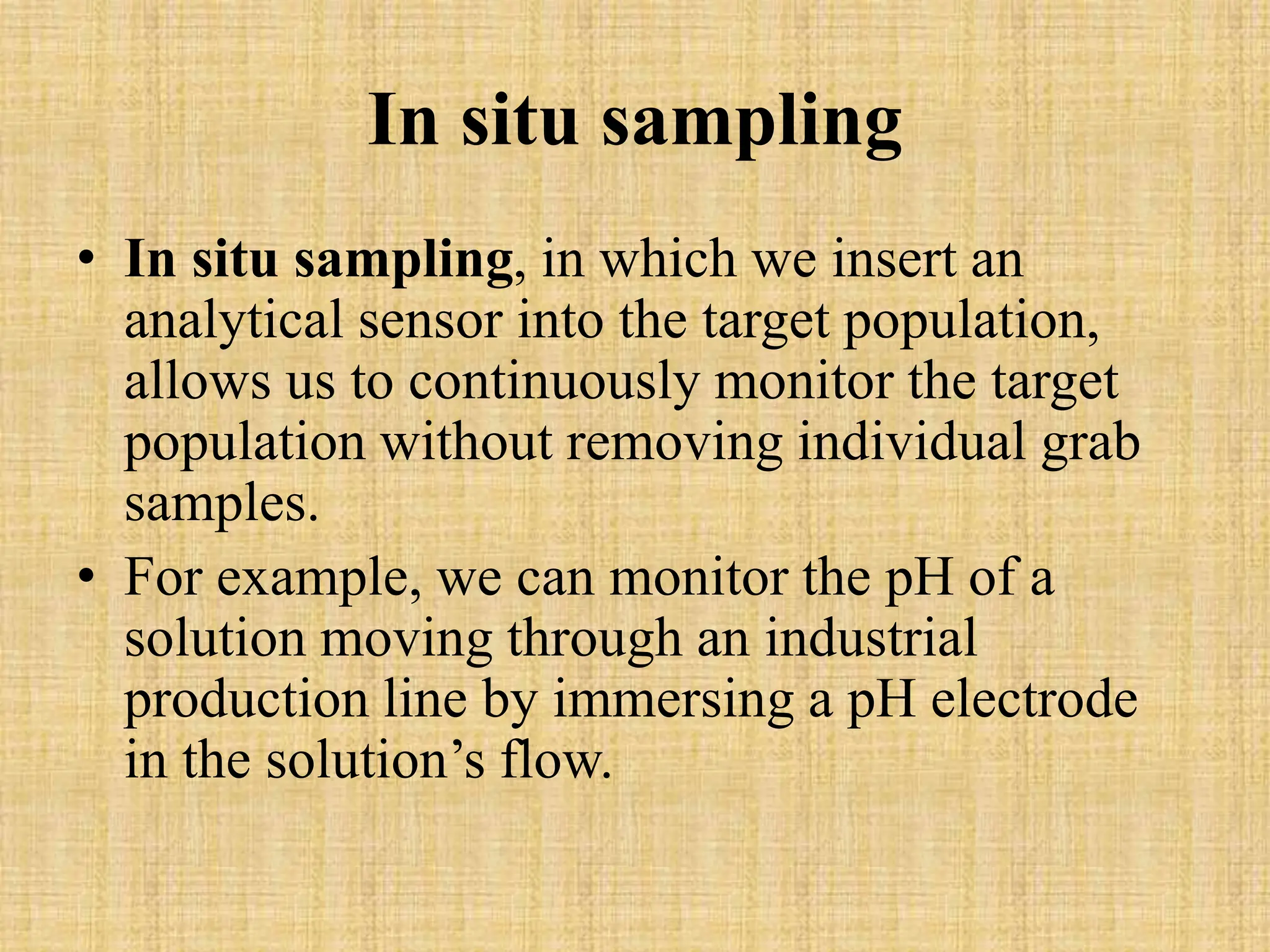 In situ sampling
• In situ sampling, in which we insert an
analytical sensor into the target population,
allows us to continuously monitor the target
population without removing individual grab
samples.
• For example, we can monitor the pH of a
solution moving through an industrial
production line by immersing a pH electrode
in the solution’s flow.
 