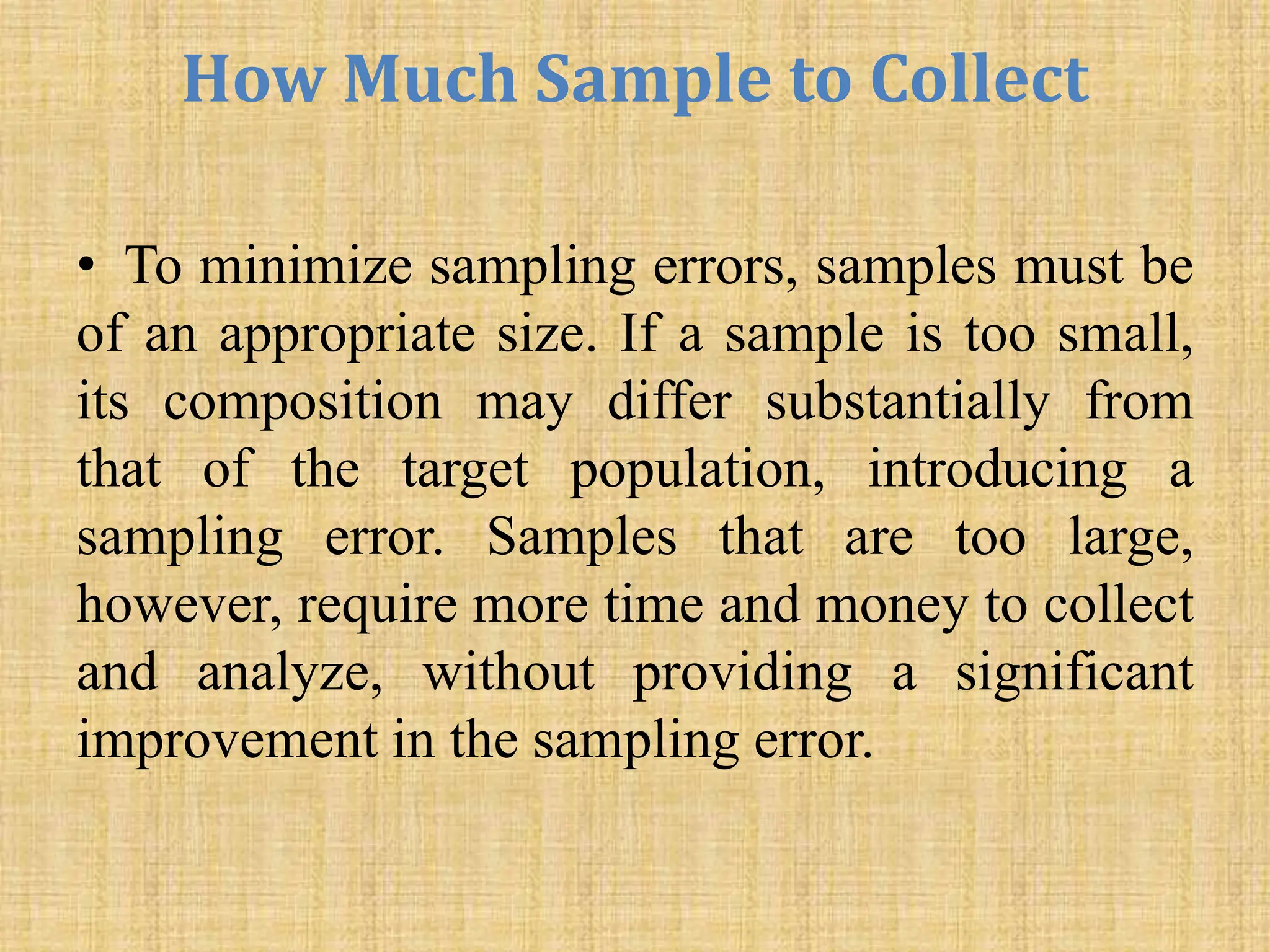 How Much Sample to Collect
• To minimize sampling errors, samples must be
of an appropriate size. If a sample is too small,
its composition may differ substantially from
that of the target population, introducing a
sampling error. Samples that are too large,
however, require more time and money to collect
and analyze, without providing a significant
improvement in the sampling error.
 