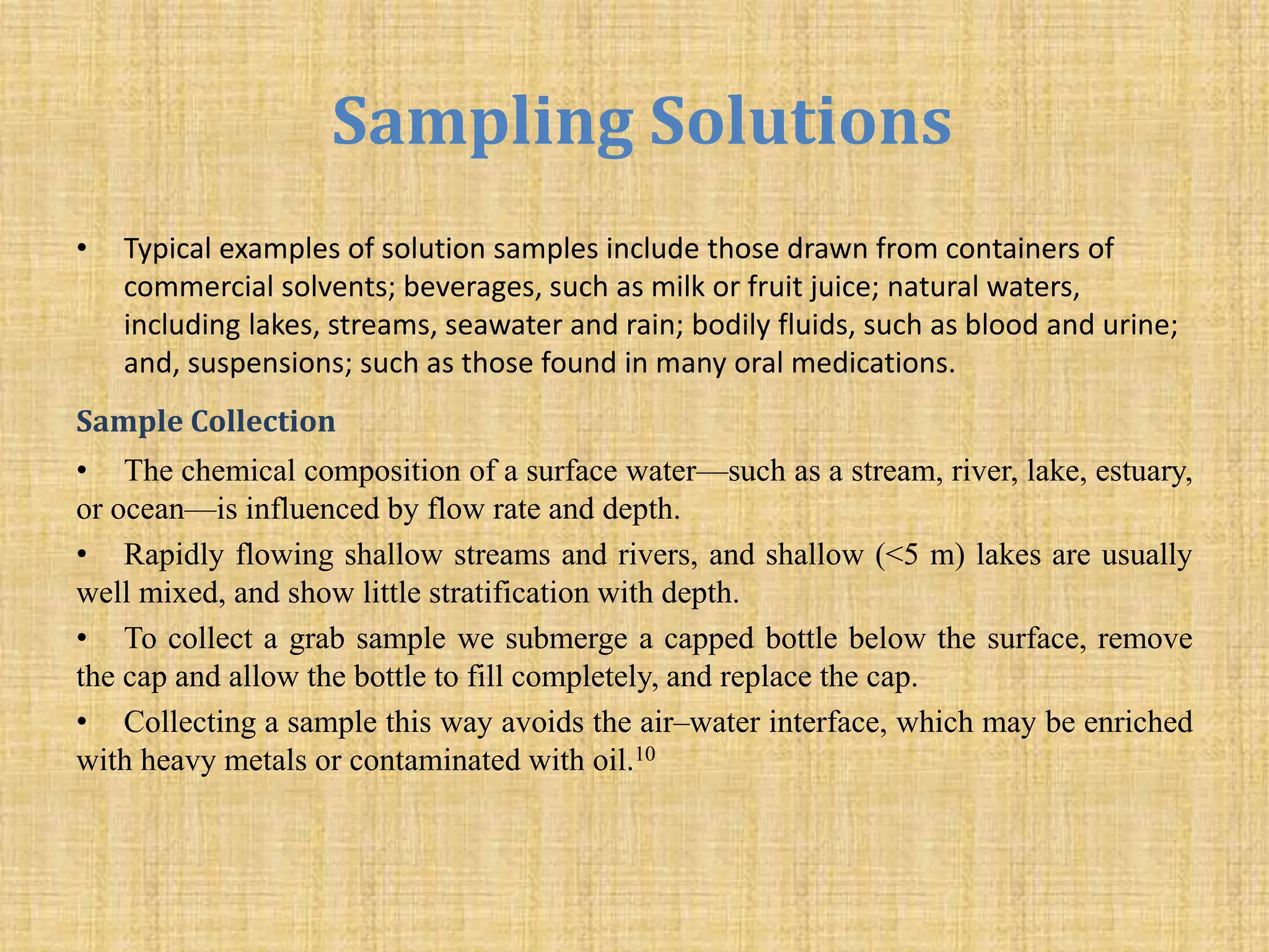 Sampling Solutions
• Typical examples of solution samples include those drawn from containers of
commercial solvents; beverages, such as milk or fruit juice; natural waters,
including lakes, streams, seawater and rain; bodily fluids, such as blood and urine;
and, suspensions; such as those found in many oral medications.
Sample Collection
• The chemical composition of a surface water—such as a stream, river, lake, estuary,
or ocean—is influenced by flow rate and depth.
• Rapidly flowing shallow streams and rivers, and shallow (<5 m) lakes are usually
well mixed, and show little stratification with depth.
• To collect a grab sample we submerge a capped bottle below the surface, remove
the cap and allow the bottle to fill completely, and replace the cap.
• Collecting a sample this way avoids the air–water interface, which may be enriched
with heavy metals or contaminated with oil.10
 