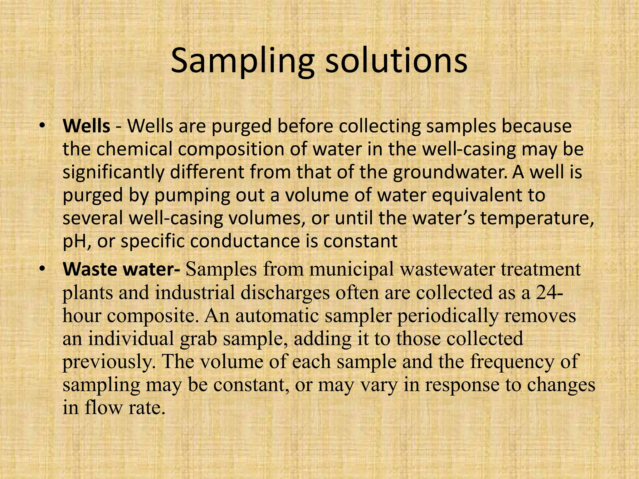 Sampling solutions
• Wells - Wells are purged before collecting samples because
the chemical composition of water in the well-casing may be
significantly different from that of the groundwater. A well is
purged by pumping out a volume of water equivalent to
several well-casing volumes, or until the water’s temperature,
pH, or specific conductance is constant
• Waste water- Samples from municipal wastewater treatment
plants and industrial discharges often are collected as a 24-
hour composite. An automatic sampler periodically removes
an individual grab sample, adding it to those collected
previously. The volume of each sample and the frequency of
sampling may be constant, or may vary in response to changes
in flow rate.
 