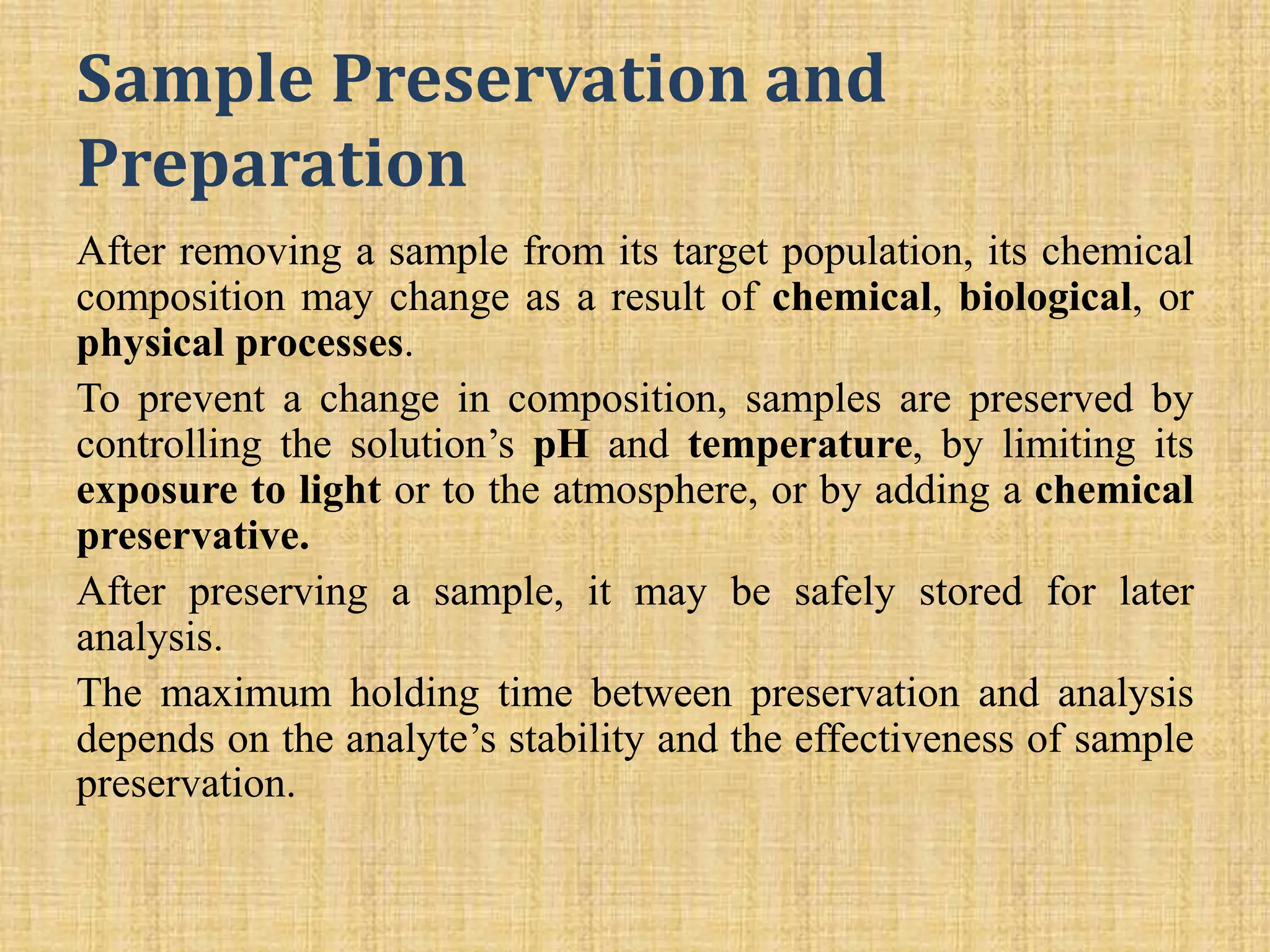 Sample Preservation and
Preparation
After removing a sample from its target population, its chemical
composition may change as a result of chemical, biological, or
physical processes.
To prevent a change in composition, samples are preserved by
controlling the solution’s pH and temperature, by limiting its
exposure to light or to the atmosphere, or by adding a chemical
preservative.
After preserving a sample, it may be safely stored for later
analysis.
The maximum holding time between preservation and analysis
depends on the analyte’s stability and the effectiveness of sample
preservation.
 