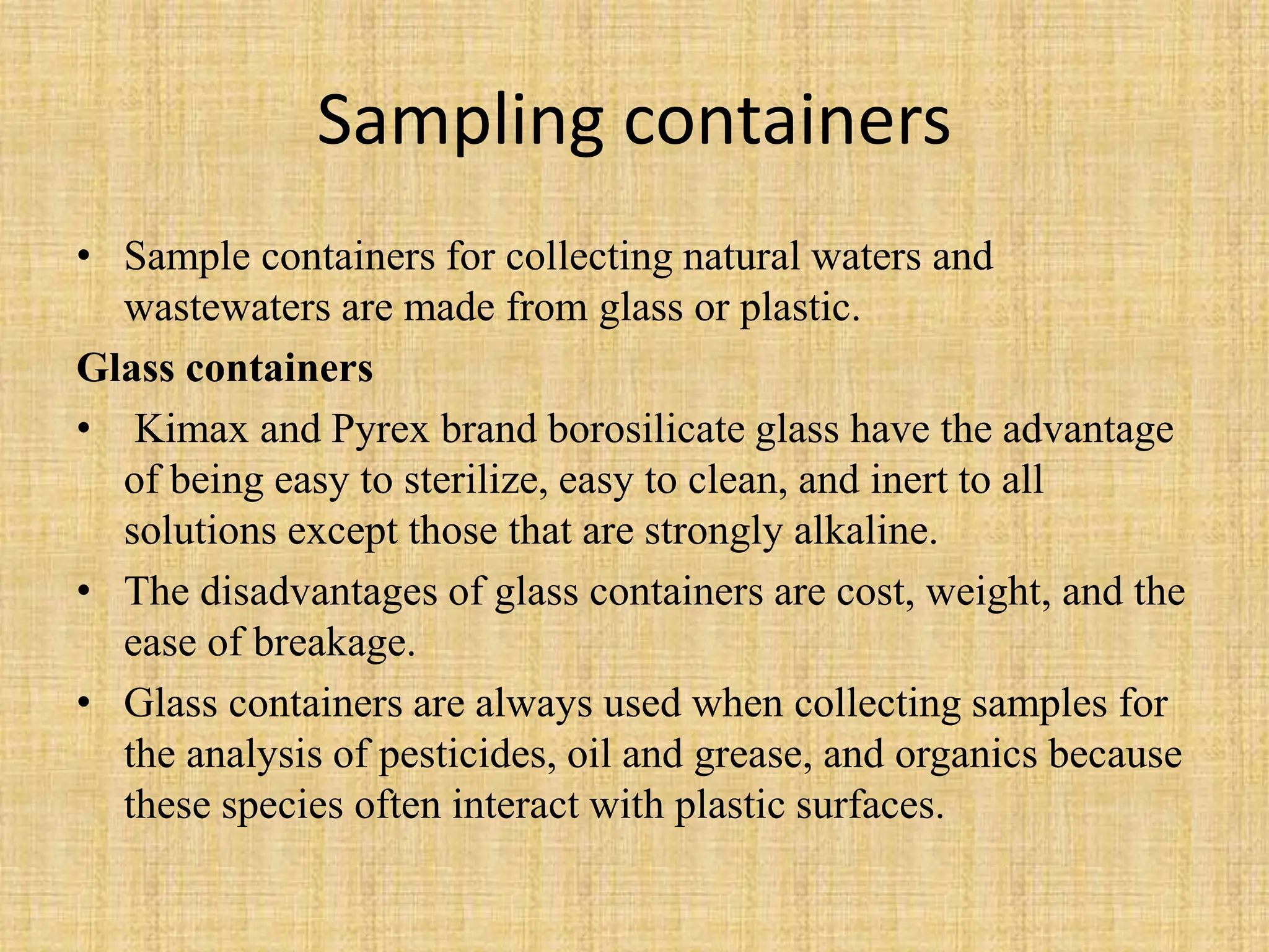 Sampling containers
• Sample containers for collecting natural waters and
wastewaters are made from glass or plastic.
Glass containers
• Kimax and Pyrex brand borosilicate glass have the advantage
of being easy to sterilize, easy to clean, and inert to all
solutions except those that are strongly alkaline.
• The disadvantages of glass containers are cost, weight, and the
ease of breakage.
• Glass containers are always used when collecting samples for
the analysis of pesticides, oil and grease, and organics because
these species often interact with plastic surfaces.
 