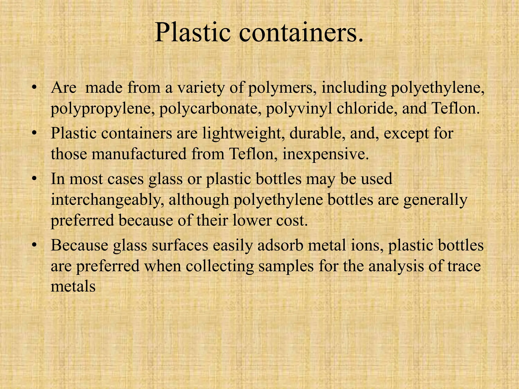 Plastic containers.
• Are made from a variety of polymers, including polyethylene,
polypropylene, polycarbonate, polyvinyl chloride, and Teflon.
• Plastic containers are lightweight, durable, and, except for
those manufactured from Teflon, inexpensive.
• In most cases glass or plastic bottles may be used
interchangeably, although polyethylene bottles are generally
preferred because of their lower cost.
• Because glass surfaces easily adsorb metal ions, plastic bottles
are preferred when collecting samples for the analysis of trace
metals
 