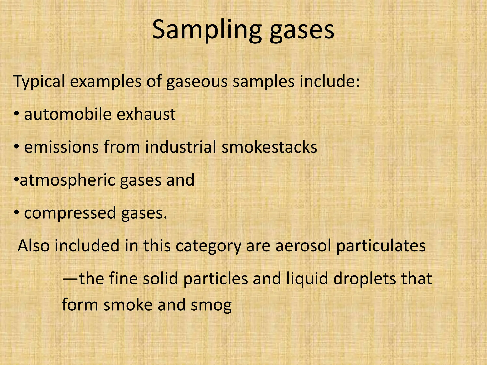 Sampling gases
Typical examples of gaseous samples include:
• automobile exhaust
• emissions from industrial smokestacks
•atmospheric gases and
• compressed gases.
Also included in this category are aerosol particulates
—the fine solid particles and liquid droplets that
form smoke and smog
 