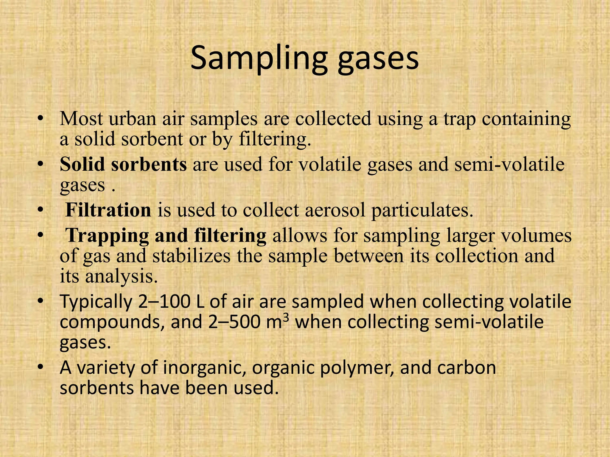 Sampling gases
• Most urban air samples are collected using a trap containing
a solid sorbent or by filtering.
• Solid sorbents are used for volatile gases and semi-volatile
gases .
• Filtration is used to collect aerosol particulates.
• Trapping and filtering allows for sampling larger volumes
of gas and stabilizes the sample between its collection and
its analysis.
• Typically 2–100 L of air are sampled when collecting volatile
compounds, and 2–500 m3 when collecting semi-volatile
gases.
• A variety of inorganic, organic polymer, and carbon
sorbents have been used.
 