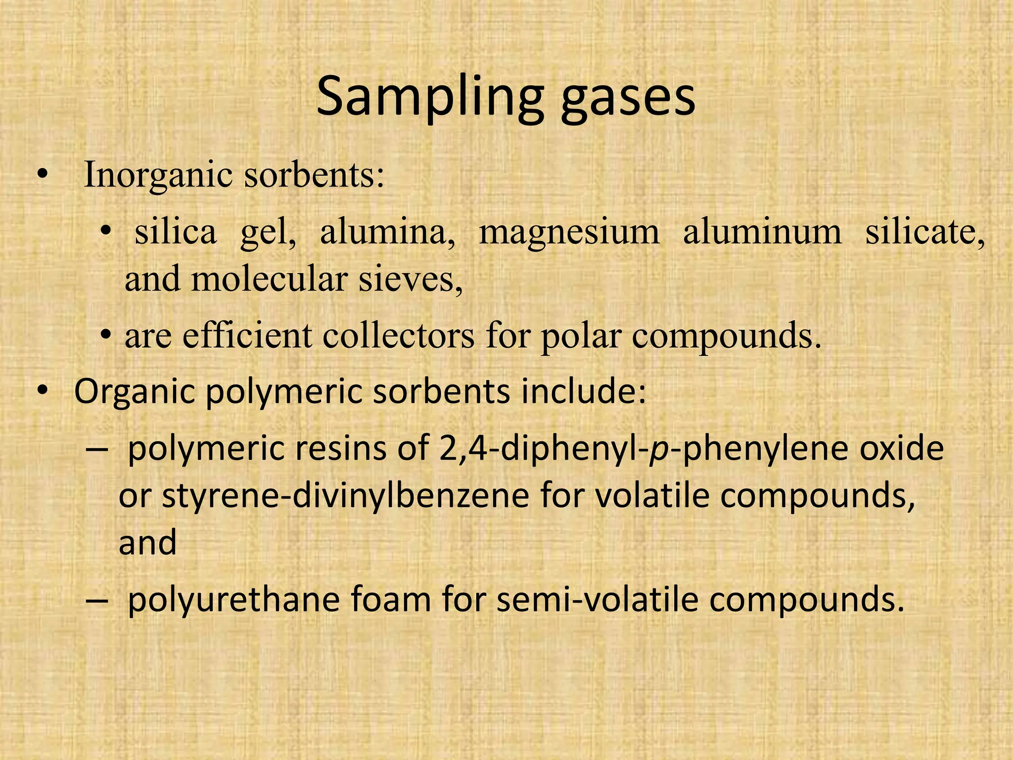 Sampling gases
• Inorganic sorbents:
• silica gel, alumina, magnesium aluminum silicate,
and molecular sieves,
• are efficient collectors for polar compounds.
• Organic polymeric sorbents include:
– polymeric resins of 2,4-diphenyl-p-phenylene oxide
or styrene-divinylbenzene for volatile compounds,
and
– polyurethane foam for semi-volatile compounds.
 