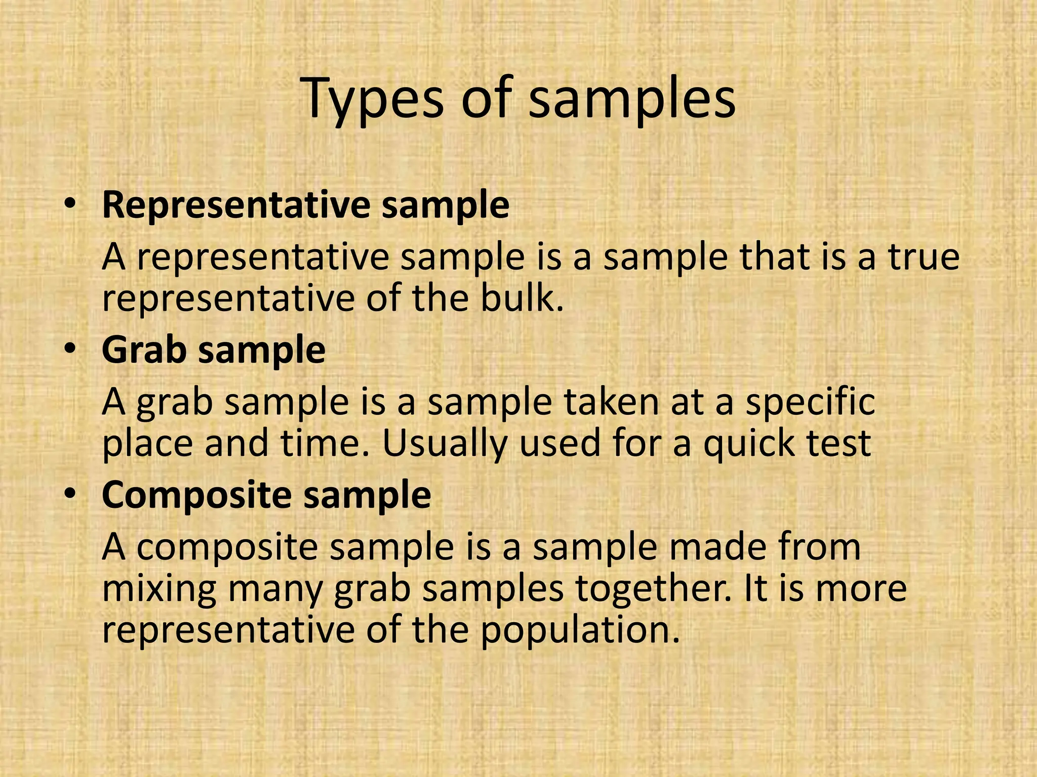 Types of samples
• Representative sample
A representative sample is a sample that is a true
representative of the bulk.
• Grab sample
A grab sample is a sample taken at a specific
place and time. Usually used for a quick test
• Composite sample
A composite sample is a sample made from
mixing many grab samples together. It is more
representative of the population.
 