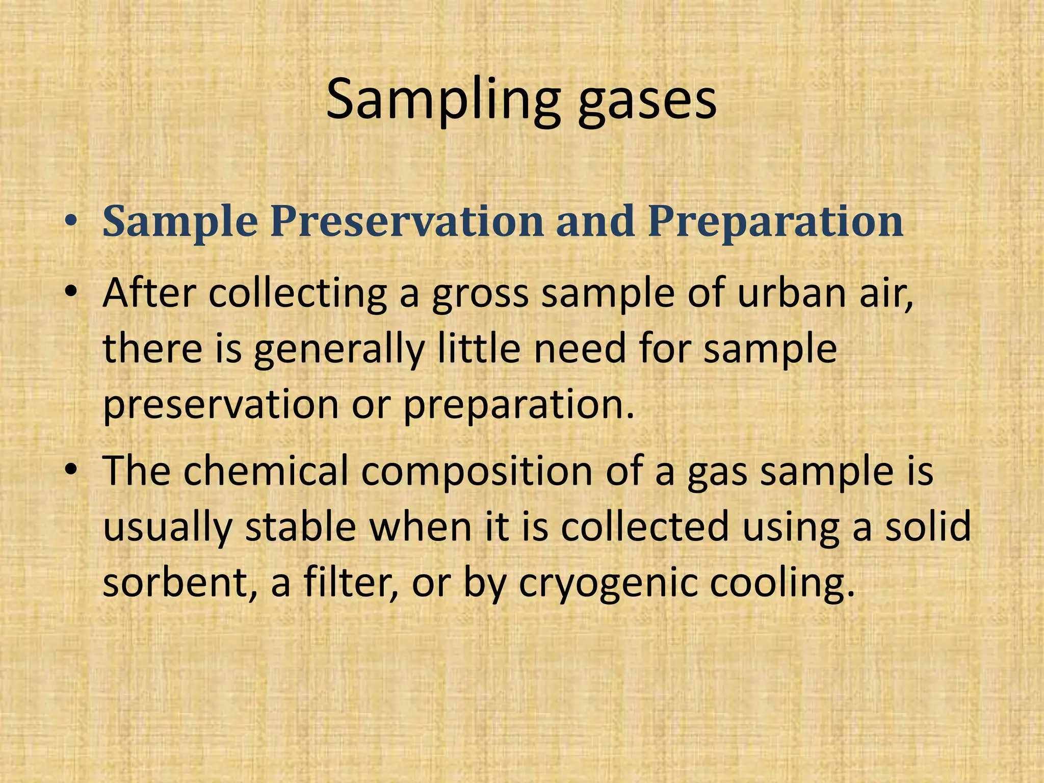 Sampling gases
• Sample Preservation and Preparation
• After collecting a gross sample of urban air,
there is generally little need for sample
preservation or preparation.
• The chemical composition of a gas sample is
usually stable when it is collected using a solid
sorbent, a filter, or by cryogenic cooling.
 