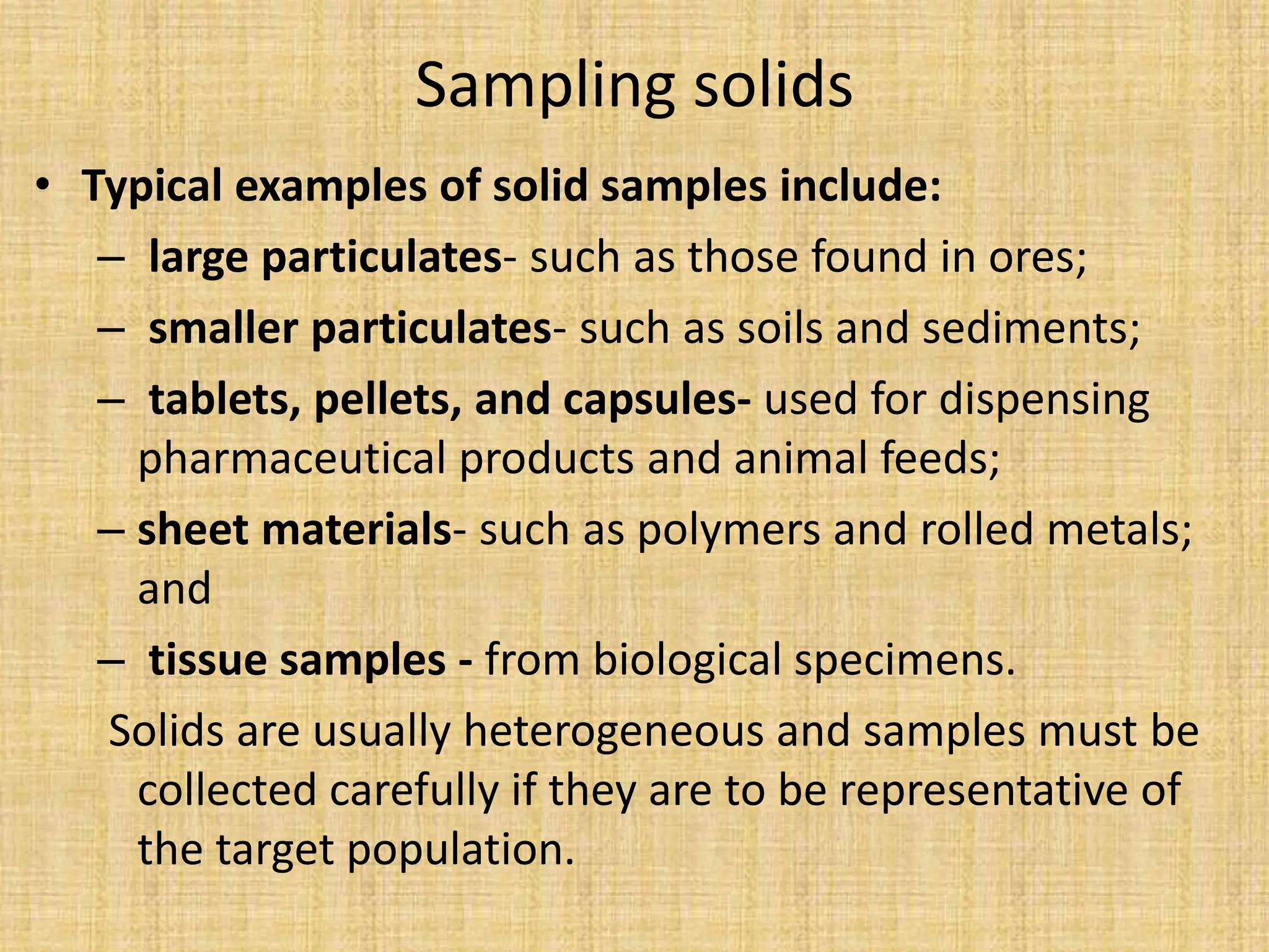 Sampling solids
• Typical examples of solid samples include:
– large particulates- such as those found in ores;
– smaller particulates- such as soils and sediments;
– tablets, pellets, and capsules- used for dispensing
pharmaceutical products and animal feeds;
– sheet materials- such as polymers and rolled metals;
and
– tissue samples - from biological specimens.
Solids are usually heterogeneous and samples must be
collected carefully if they are to be representative of
the target population.
 