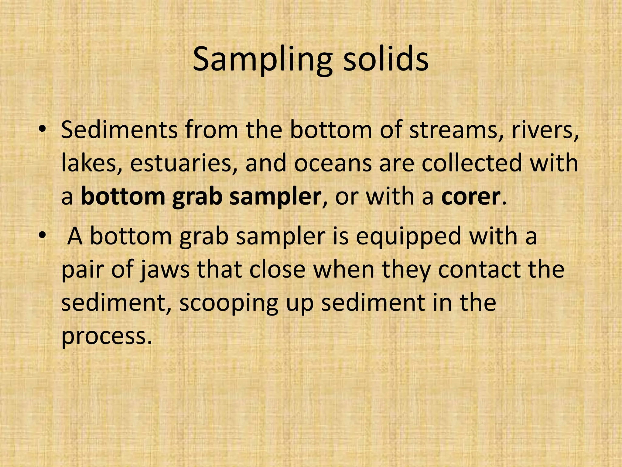 Sampling solids
• Sediments from the bottom of streams, rivers,
lakes, estuaries, and oceans are collected with
a bottom grab sampler, or with a corer.
• A bottom grab sampler is equipped with a
pair of jaws that close when they contact the
sediment, scooping up sediment in the
process.
 
