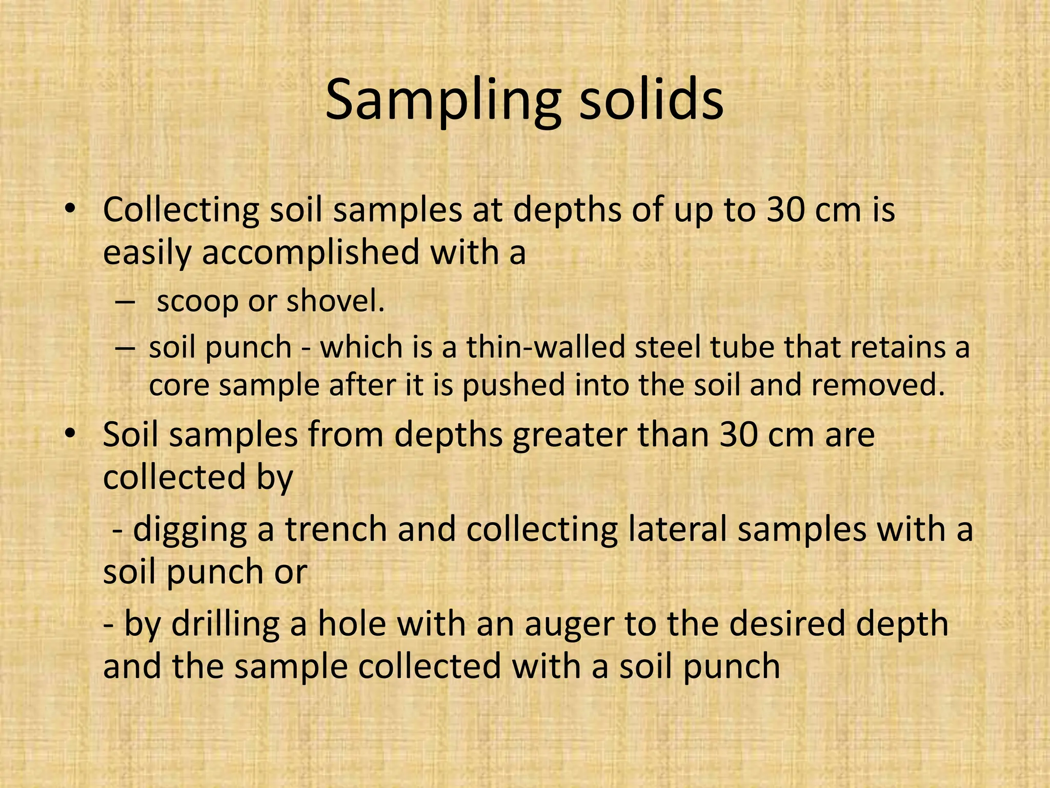 Sampling solids
• Collecting soil samples at depths of up to 30 cm is
easily accomplished with a
– scoop or shovel.
– soil punch - which is a thin-walled steel tube that retains a
core sample after it is pushed into the soil and removed.
• Soil samples from depths greater than 30 cm are
collected by
- digging a trench and collecting lateral samples with a
soil punch or
- by drilling a hole with an auger to the desired depth
and the sample collected with a soil punch
 