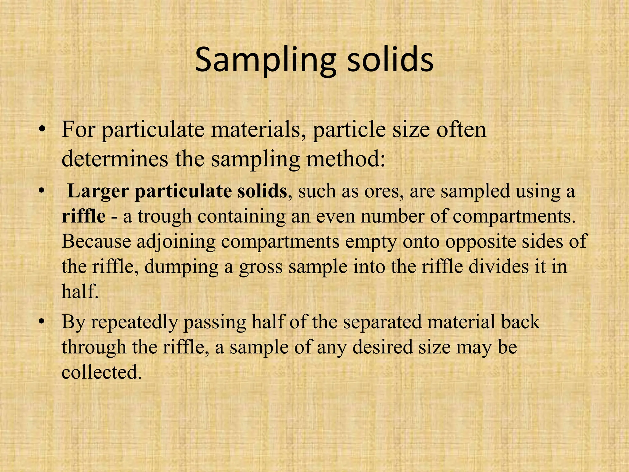 Sampling solids
• For particulate materials, particle size often
determines the sampling method:
• Larger particulate solids, such as ores, are sampled using a
riffle - a trough containing an even number of compartments.
Because adjoining compartments empty onto opposite sides of
the riffle, dumping a gross sample into the riffle divides it in
half.
• By repeatedly passing half of the separated material back
through the riffle, a sample of any desired size may be
collected.
 