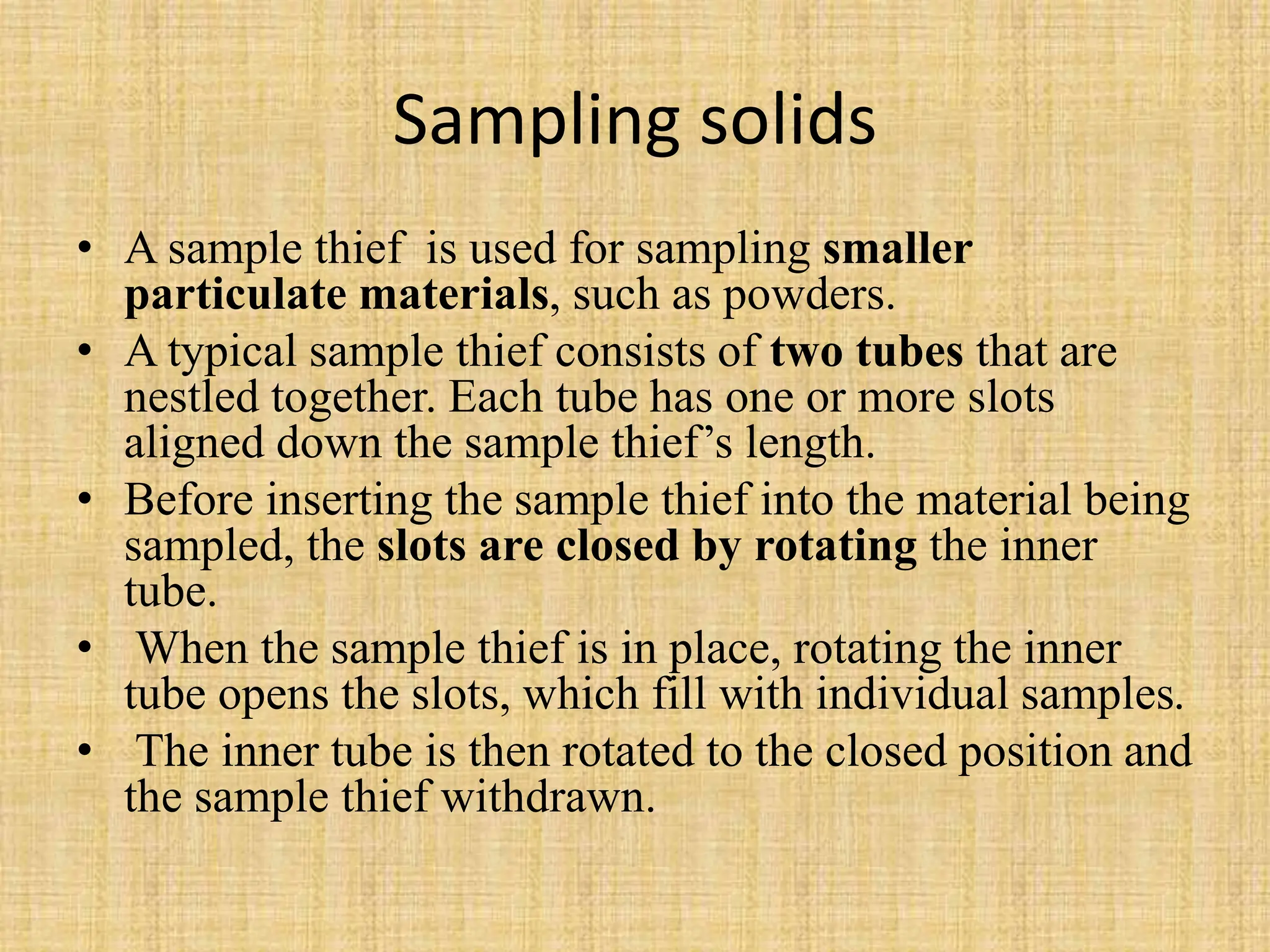 Sampling solids
• A sample thief is used for sampling smaller
particulate materials, such as powders.
• A typical sample thief consists of two tubes that are
nestled together. Each tube has one or more slots
aligned down the sample thief’s length.
• Before inserting the sample thief into the material being
sampled, the slots are closed by rotating the inner
tube.
• When the sample thief is in place, rotating the inner
tube opens the slots, which fill with individual samples.
• The inner tube is then rotated to the closed position and
the sample thief withdrawn.
 