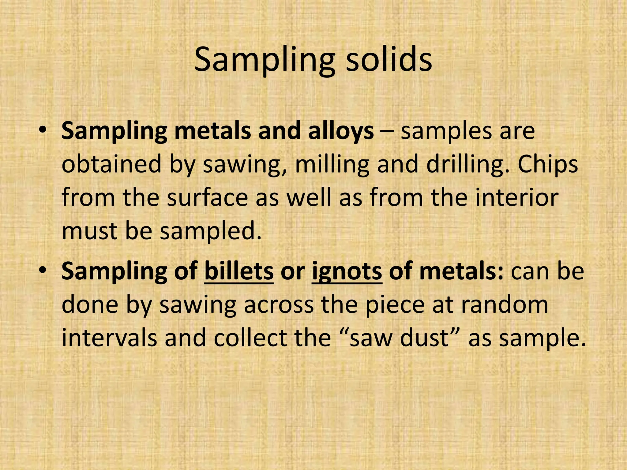 Sampling solids
• Sampling metals and alloys – samples are
obtained by sawing, milling and drilling. Chips
from the surface as well as from the interior
must be sampled.
• Sampling of billets or ignots of metals: can be
done by sawing across the piece at random
intervals and collect the “saw dust” as sample.
 