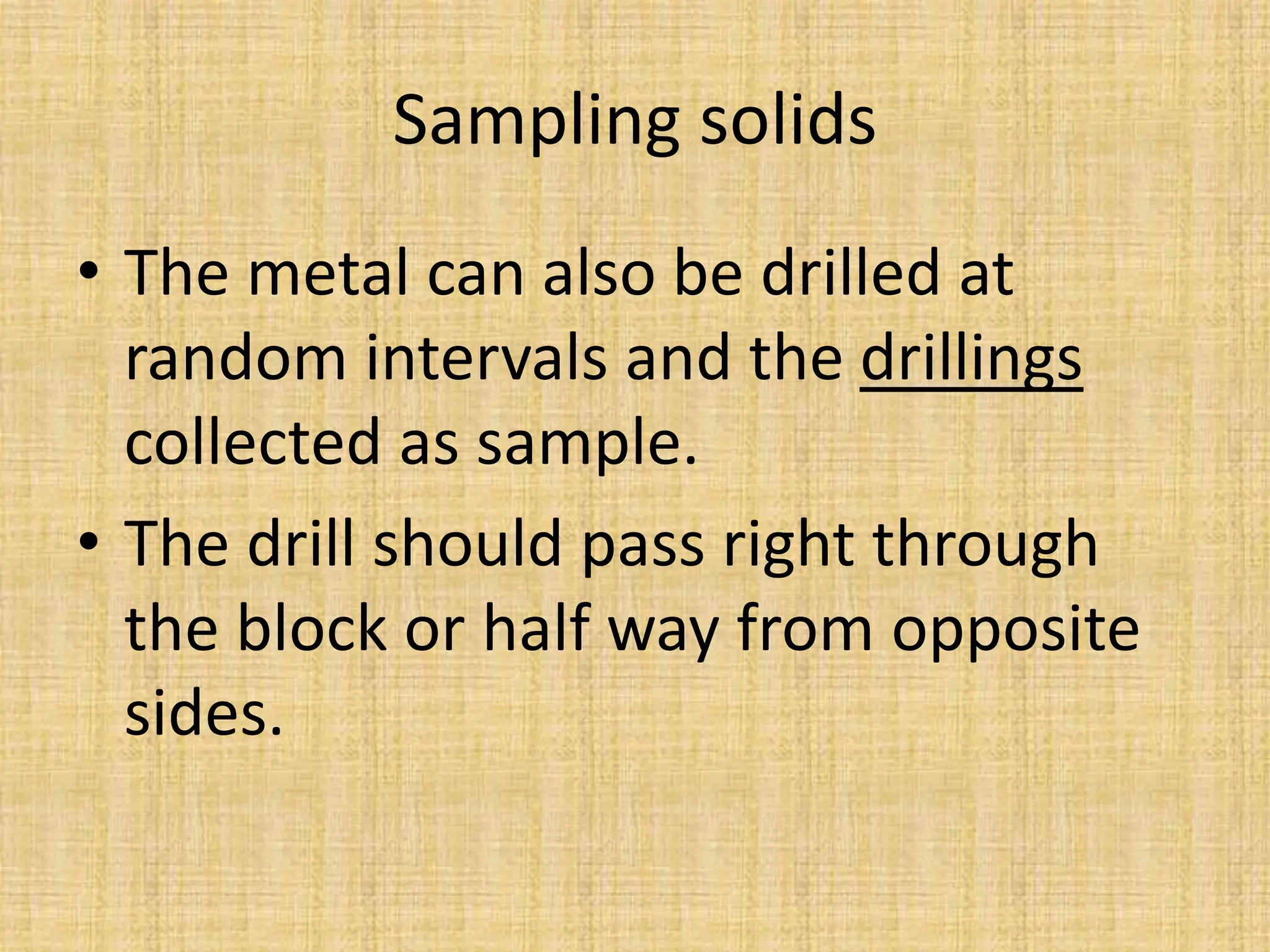 Sampling solids
• The metal can also be drilled at
random intervals and the drillings
collected as sample.
• The drill should pass right through
the block or half way from opposite
sides.
 