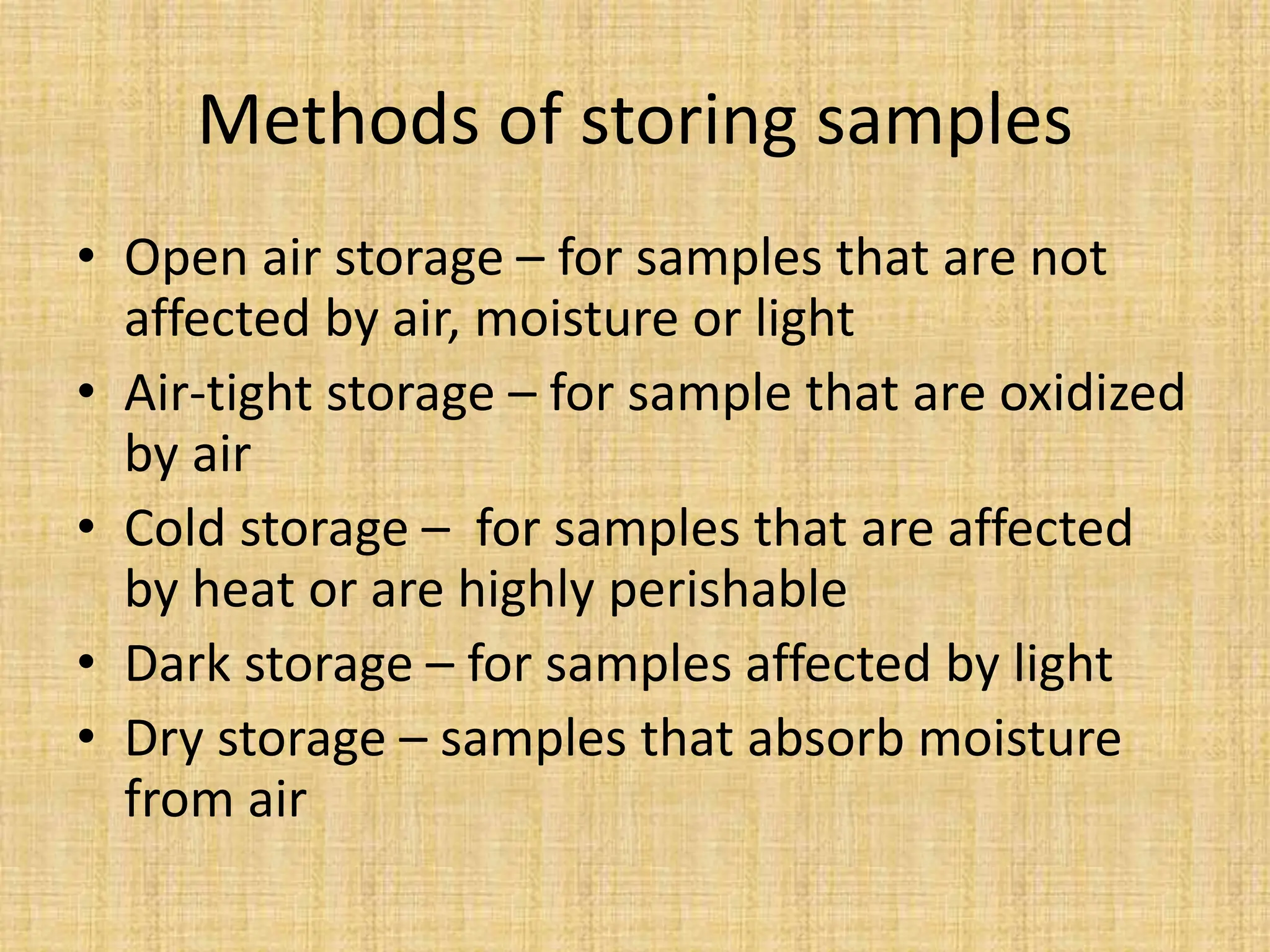 Methods of storing samples
• Open air storage – for samples that are not
affected by air, moisture or light
• Air-tight storage – for sample that are oxidized
by air
• Cold storage – for samples that are affected
by heat or are highly perishable
• Dark storage – for samples affected by light
• Dry storage – samples that absorb moisture
from air
 