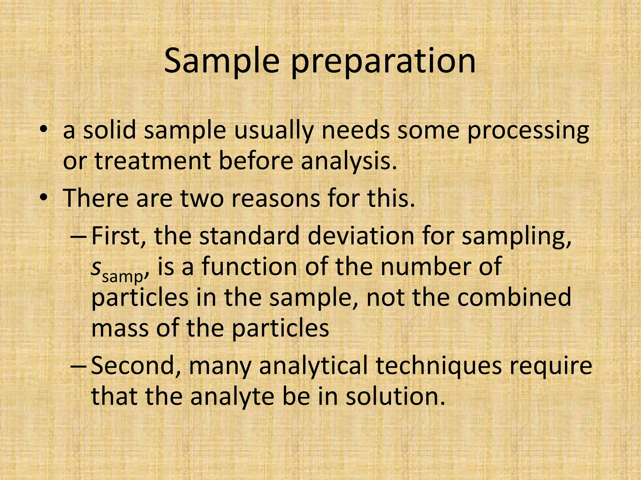 Sample preparation
• a solid sample usually needs some processing
or treatment before analysis.
• There are two reasons for this.
–First, the standard deviation for sampling,
ssamp, is a function of the number of
particles in the sample, not the combined
mass of the particles
–Second, many analytical techniques require
that the analyte be in solution.
 