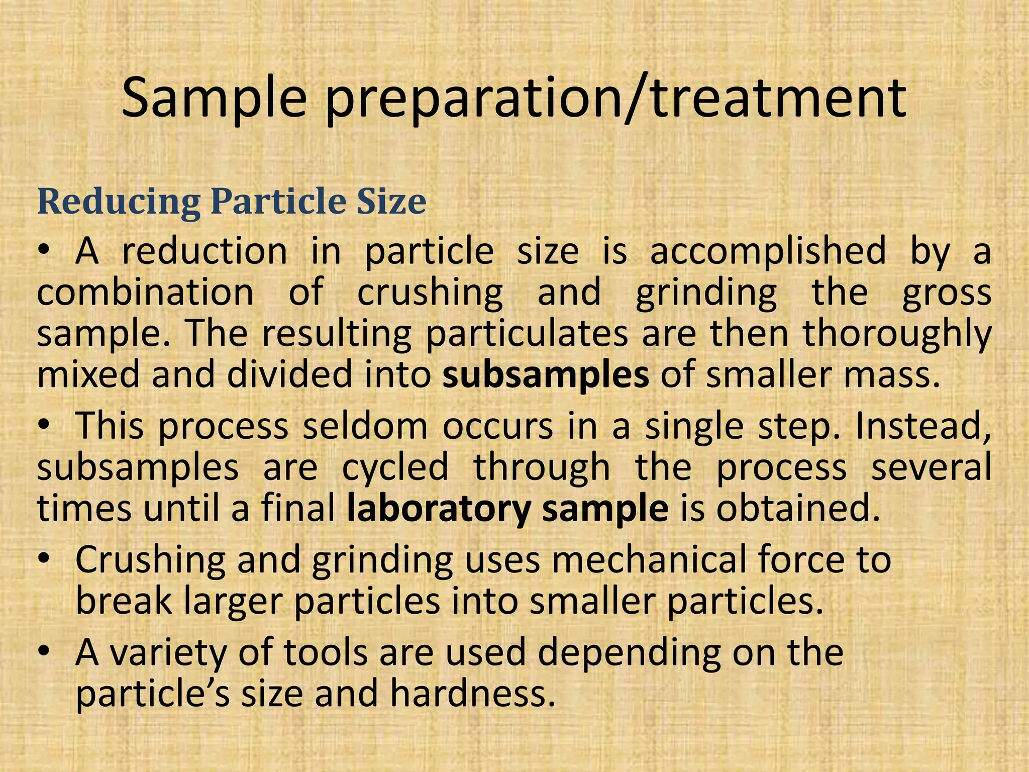 Sample preparation/treatment
Reducing Particle Size
• A reduction in particle size is accomplished by a
combination of crushing and grinding the gross
sample. The resulting particulates are then thoroughly
mixed and divided into subsamples of smaller mass.
• This process seldom occurs in a single step. Instead,
subsamples are cycled through the process several
times until a final laboratory sample is obtained.
• Crushing and grinding uses mechanical force to
break larger particles into smaller particles.
• A variety of tools are used depending on the
particle’s size and hardness.
 