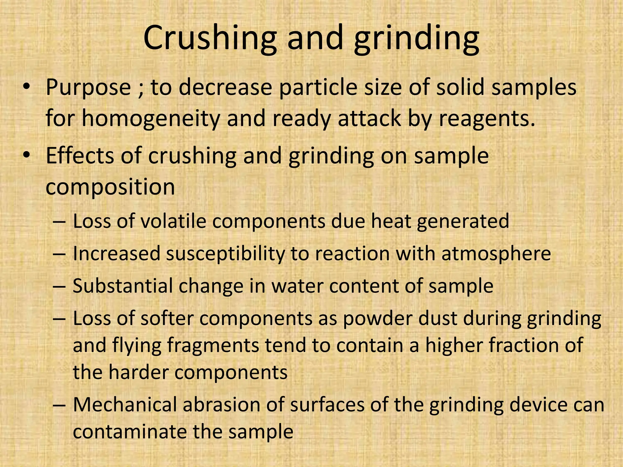 Crushing and grinding
• Purpose ; to decrease particle size of solid samples
for homogeneity and ready attack by reagents.
• Effects of crushing and grinding on sample
composition
– Loss of volatile components due heat generated
– Increased susceptibility to reaction with atmosphere
– Substantial change in water content of sample
– Loss of softer components as powder dust during grinding
and flying fragments tend to contain a higher fraction of
the harder components
– Mechanical abrasion of surfaces of the grinding device can
contaminate the sample
 