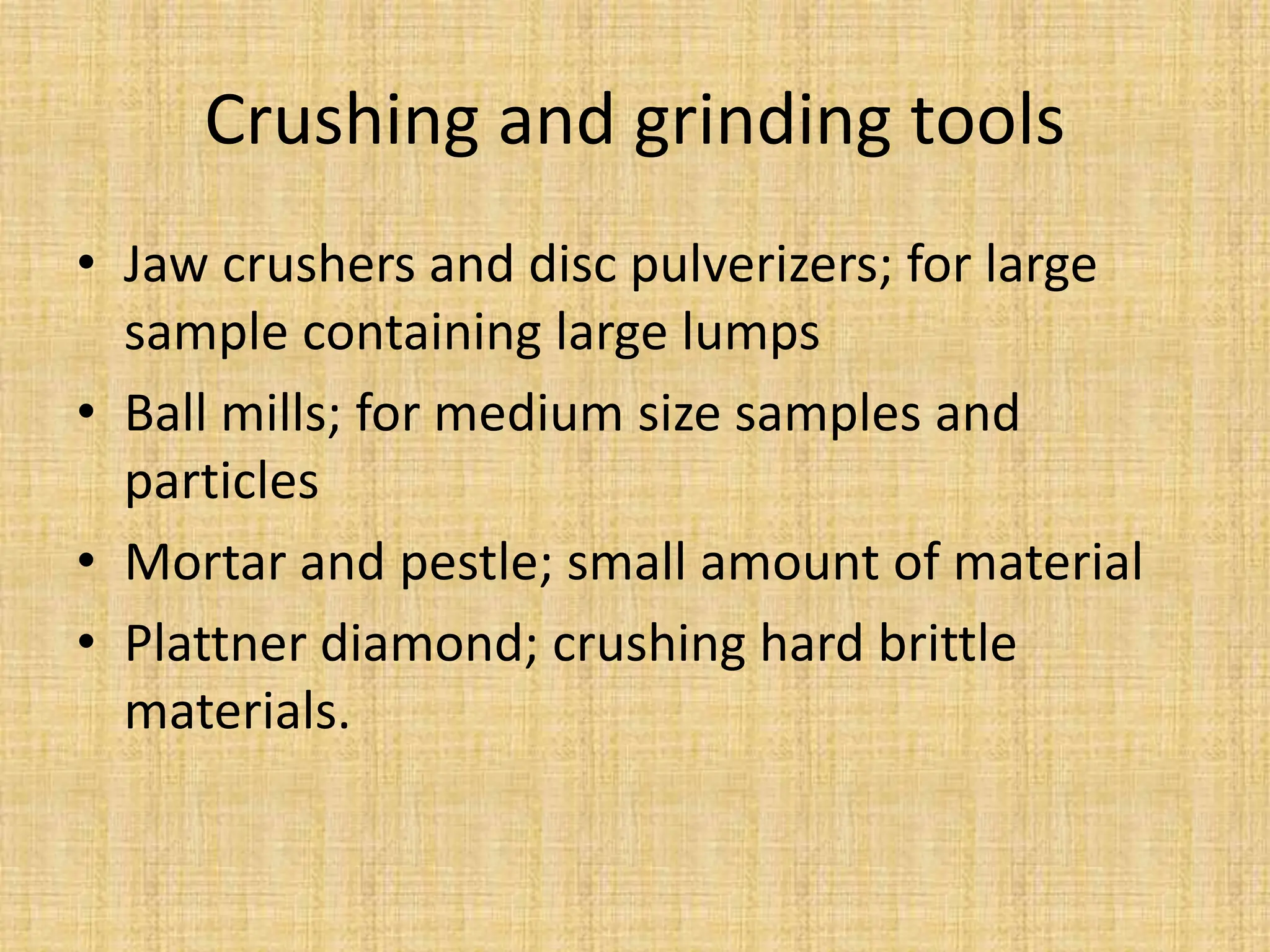 Crushing and grinding tools
• Jaw crushers and disc pulverizers; for large
sample containing large lumps
• Ball mills; for medium size samples and
particles
• Mortar and pestle; small amount of material
• Plattner diamond; crushing hard brittle
materials.
 