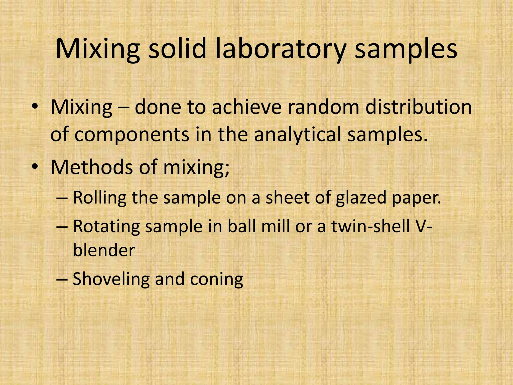 Mixing solid laboratory samples
• Mixing – done to achieve random distribution
of components in the analytical samples.
• Methods of mixing;
– Rolling the sample on a sheet of glazed paper.
– Rotating sample in ball mill or a twin-shell V-
blender
– Shoveling and coning
 