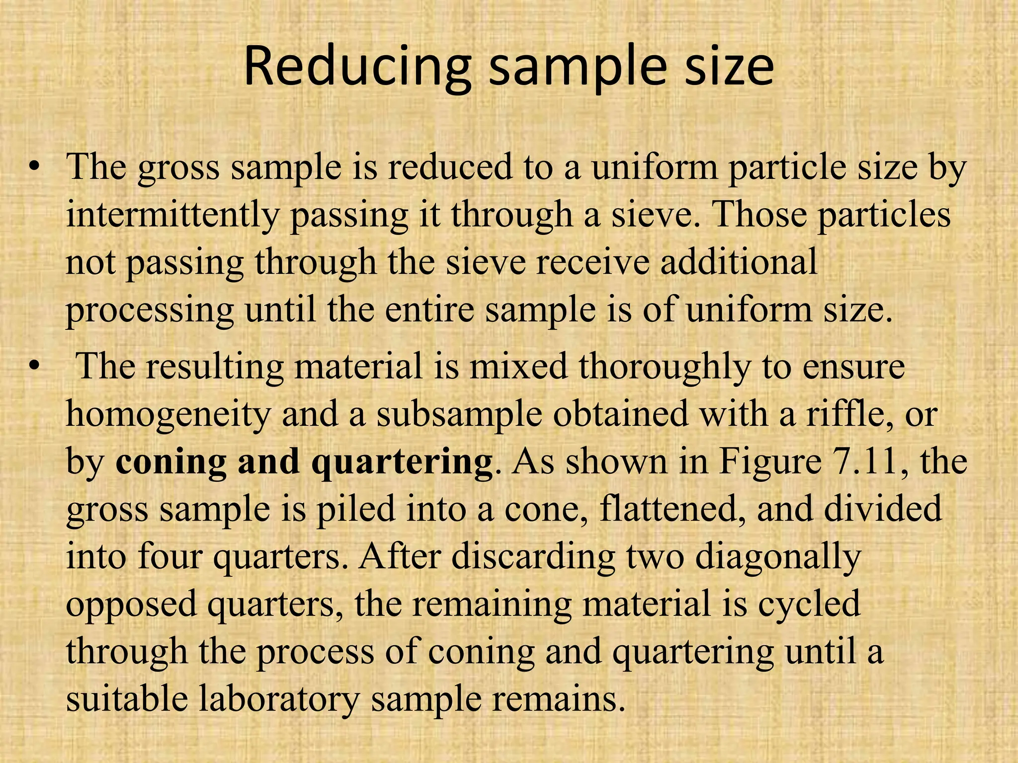 Reducing sample size
• The gross sample is reduced to a uniform particle size by
intermittently passing it through a sieve. Those particles
not passing through the sieve receive additional
processing until the entire sample is of uniform size.
• The resulting material is mixed thoroughly to ensure
homogeneity and a subsample obtained with a riffle, or
by coning and quartering. As shown in Figure 7.11, the
gross sample is piled into a cone, flattened, and divided
into four quarters. After discarding two diagonally
opposed quarters, the remaining material is cycled
through the process of coning and quartering until a
suitable laboratory sample remains.
 