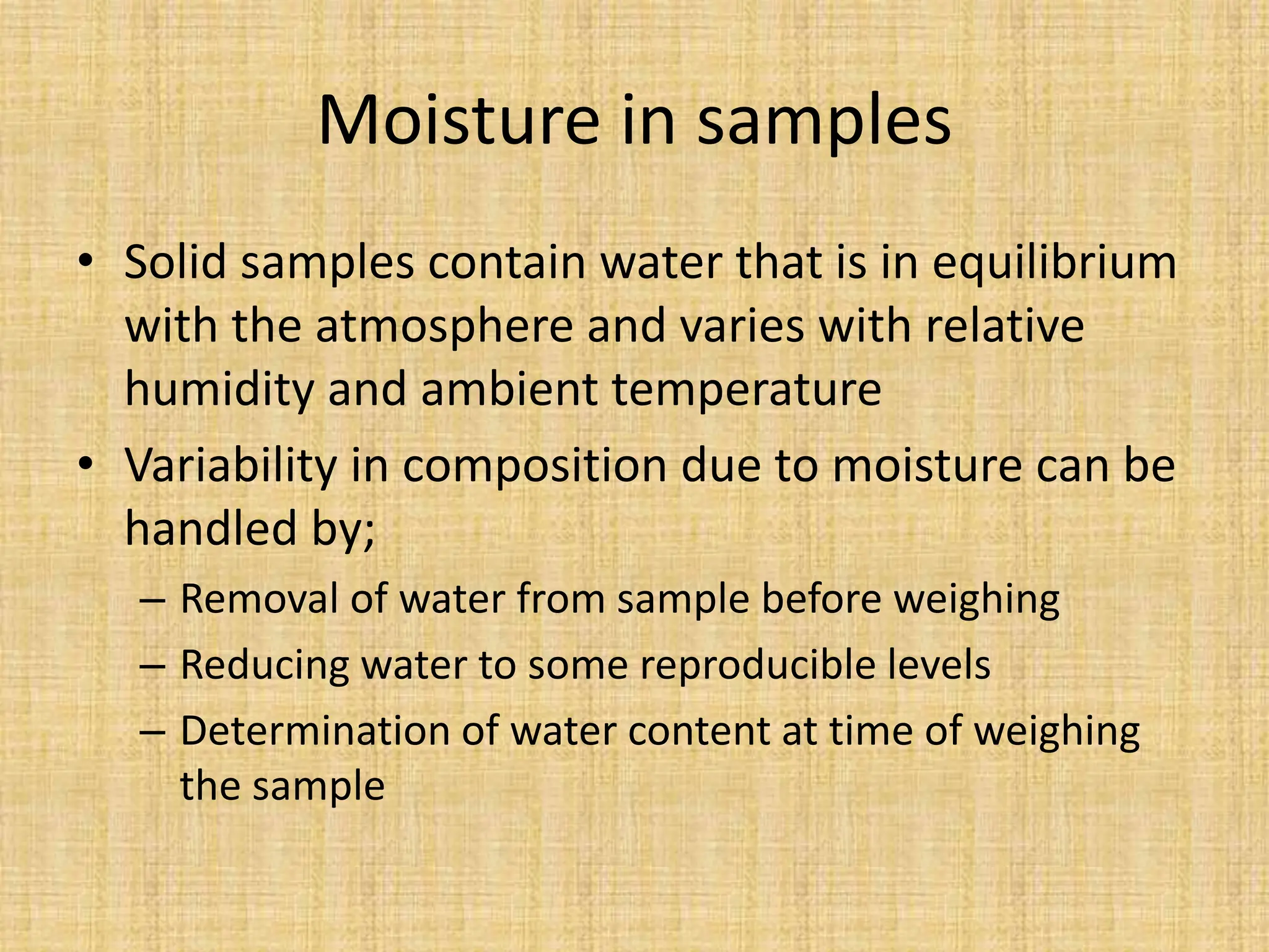 Moisture in samples
• Solid samples contain water that is in equilibrium
with the atmosphere and varies with relative
humidity and ambient temperature
• Variability in composition due to moisture can be
handled by;
– Removal of water from sample before weighing
– Reducing water to some reproducible levels
– Determination of water content at time of weighing
the sample
 