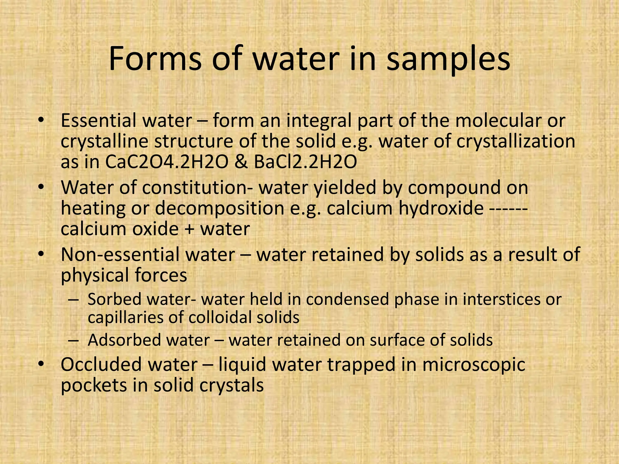 Forms of water in samples
• Essential water – form an integral part of the molecular or
crystalline structure of the solid e.g. water of crystallization
as in CaC2O4.2H2O & BaCl2.2H2O
• Water of constitution- water yielded by compound on
heating or decomposition e.g. calcium hydroxide ------
calcium oxide + water
• Non-essential water – water retained by solids as a result of
physical forces
– Sorbed water- water held in condensed phase in interstices or
capillaries of colloidal solids
– Adsorbed water – water retained on surface of solids
• Occluded water – liquid water trapped in microscopic
pockets in solid crystals
 