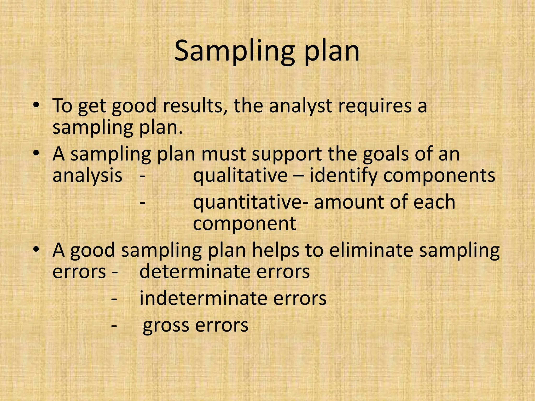 Sampling plan
• To get good results, the analyst requires a
sampling plan.
• A sampling plan must support the goals of an
analysis - qualitative – identify components
- quantitative- amount of each
component
• A good sampling plan helps to eliminate sampling
errors - determinate errors
- indeterminate errors
- gross errors
 