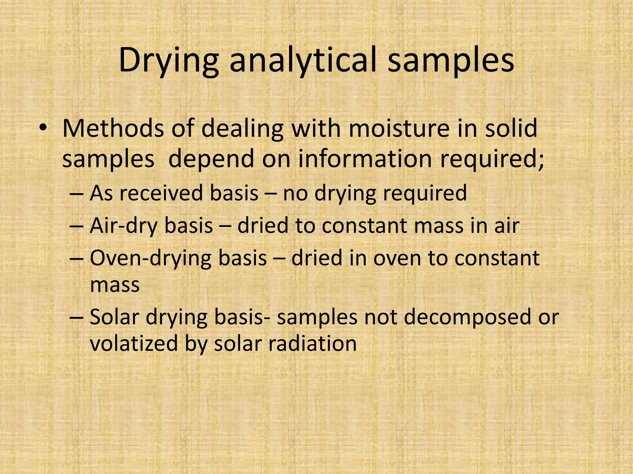 Drying analytical samples
• Methods of dealing with moisture in solid
samples depend on information required;
– As received basis – no drying required
– Air-dry basis – dried to constant mass in air
– Oven-drying basis – dried in oven to constant
mass
– Solar drying basis- samples not decomposed or
volatized by solar radiation
 