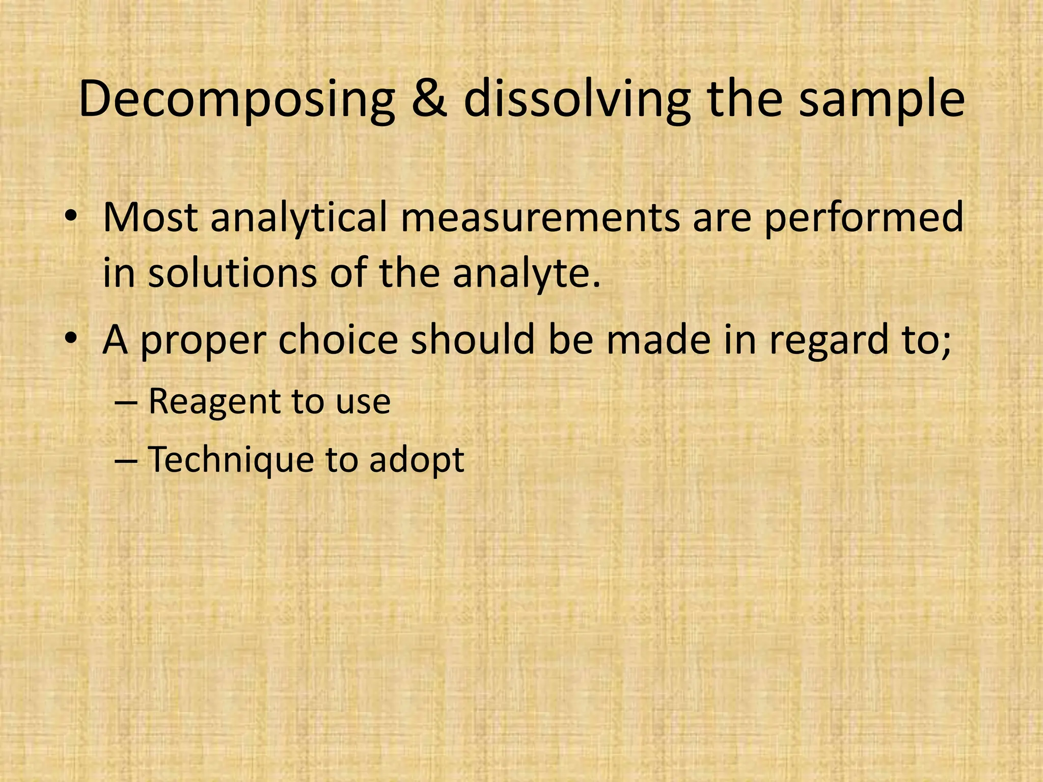 Decomposing & dissolving the sample
• Most analytical measurements are performed
in solutions of the analyte.
• A proper choice should be made in regard to;
– Reagent to use
– Technique to adopt
 