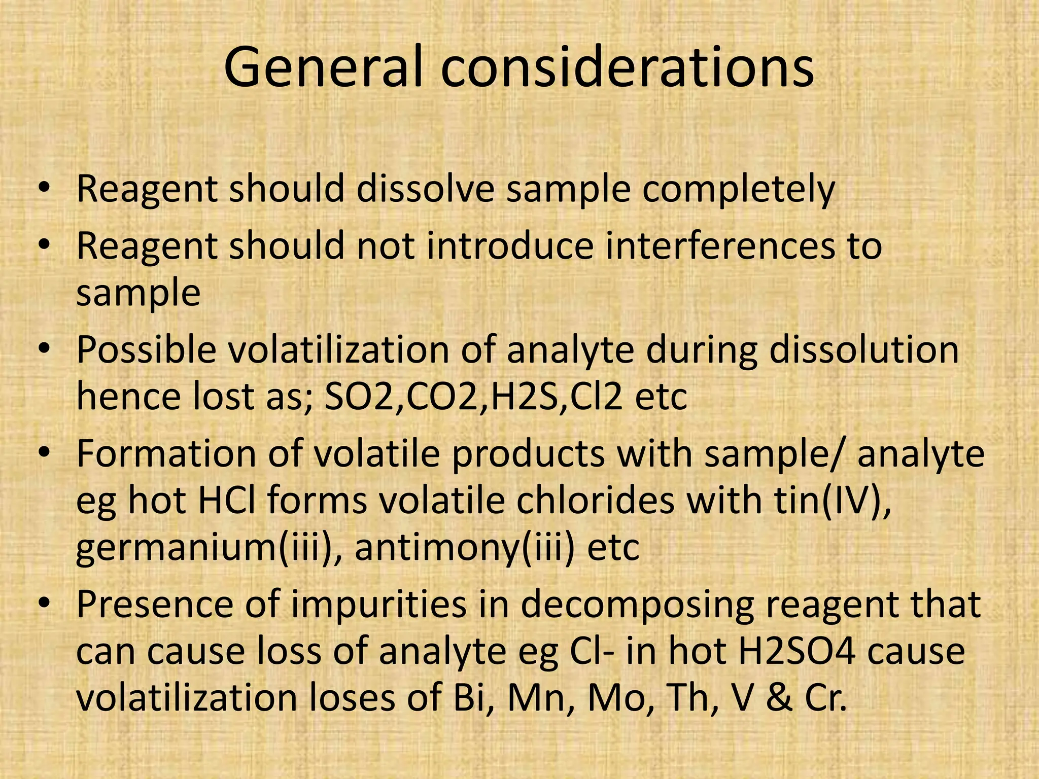 General considerations
• Reagent should dissolve sample completely
• Reagent should not introduce interferences to
sample
• Possible volatilization of analyte during dissolution
hence lost as; SO2,CO2,H2S,Cl2 etc
• Formation of volatile products with sample/ analyte
eg hot HCl forms volatile chlorides with tin(IV),
germanium(iii), antimony(iii) etc
• Presence of impurities in decomposing reagent that
can cause loss of analyte eg Cl- in hot H2SO4 cause
volatilization loses of Bi, Mn, Mo, Th, V & Cr.
 