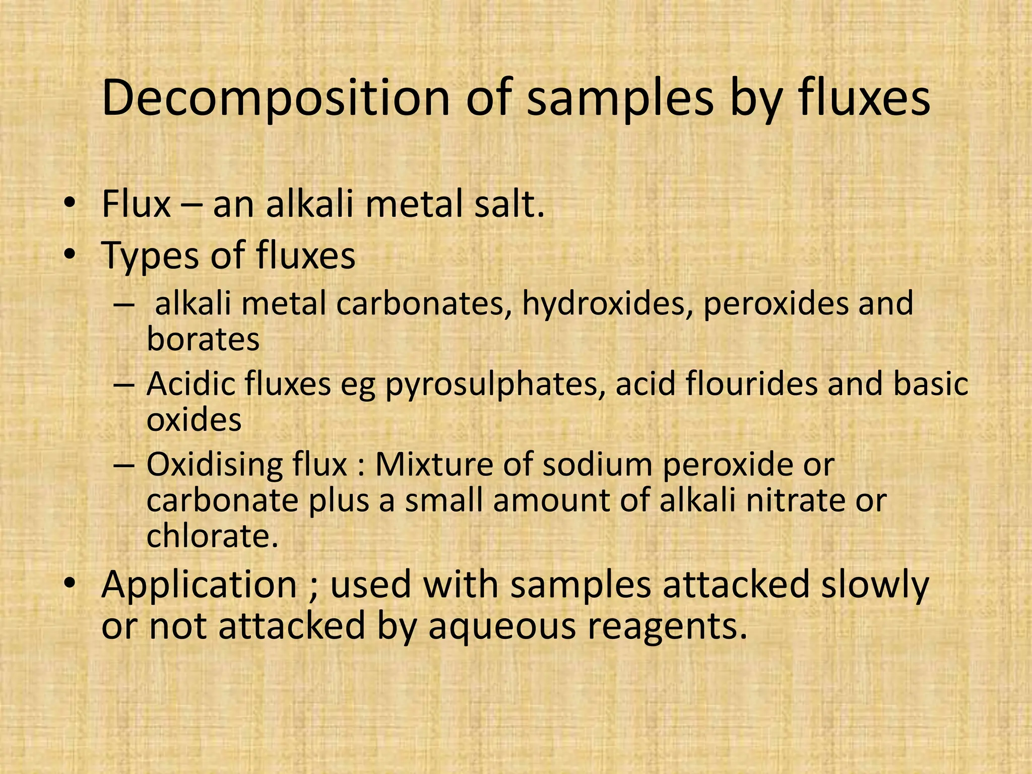 Decomposition of samples by fluxes
• Flux – an alkali metal salt.
• Types of fluxes
– alkali metal carbonates, hydroxides, peroxides and
borates
– Acidic fluxes eg pyrosulphates, acid flourides and basic
oxides
– Oxidising flux : Mixture of sodium peroxide or
carbonate plus a small amount of alkali nitrate or
chlorate.
• Application ; used with samples attacked slowly
or not attacked by aqueous reagents.
 
