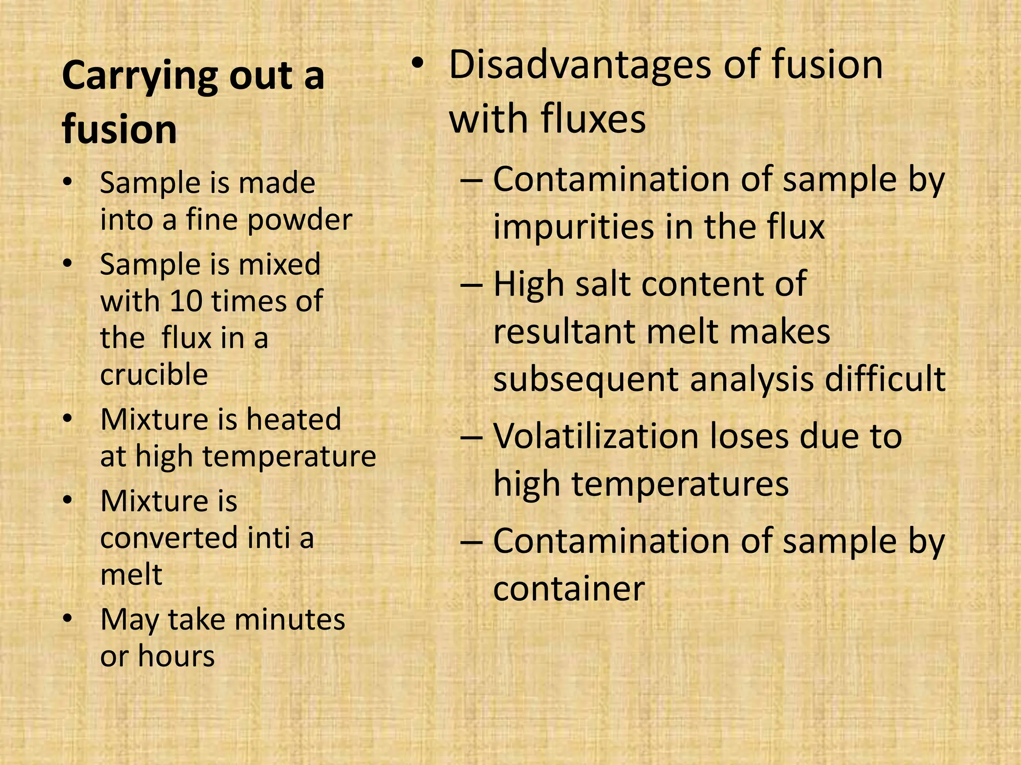 Carrying out a
fusion
• Disadvantages of fusion
with fluxes
– Contamination of sample by
impurities in the flux
– High salt content of
resultant melt makes
subsequent analysis difficult
– Volatilization loses due to
high temperatures
– Contamination of sample by
container
• Sample is made
into a fine powder
• Sample is mixed
with 10 times of
the flux in a
crucible
• Mixture is heated
at high temperature
• Mixture is
converted inti a
melt
• May take minutes
or hours
 