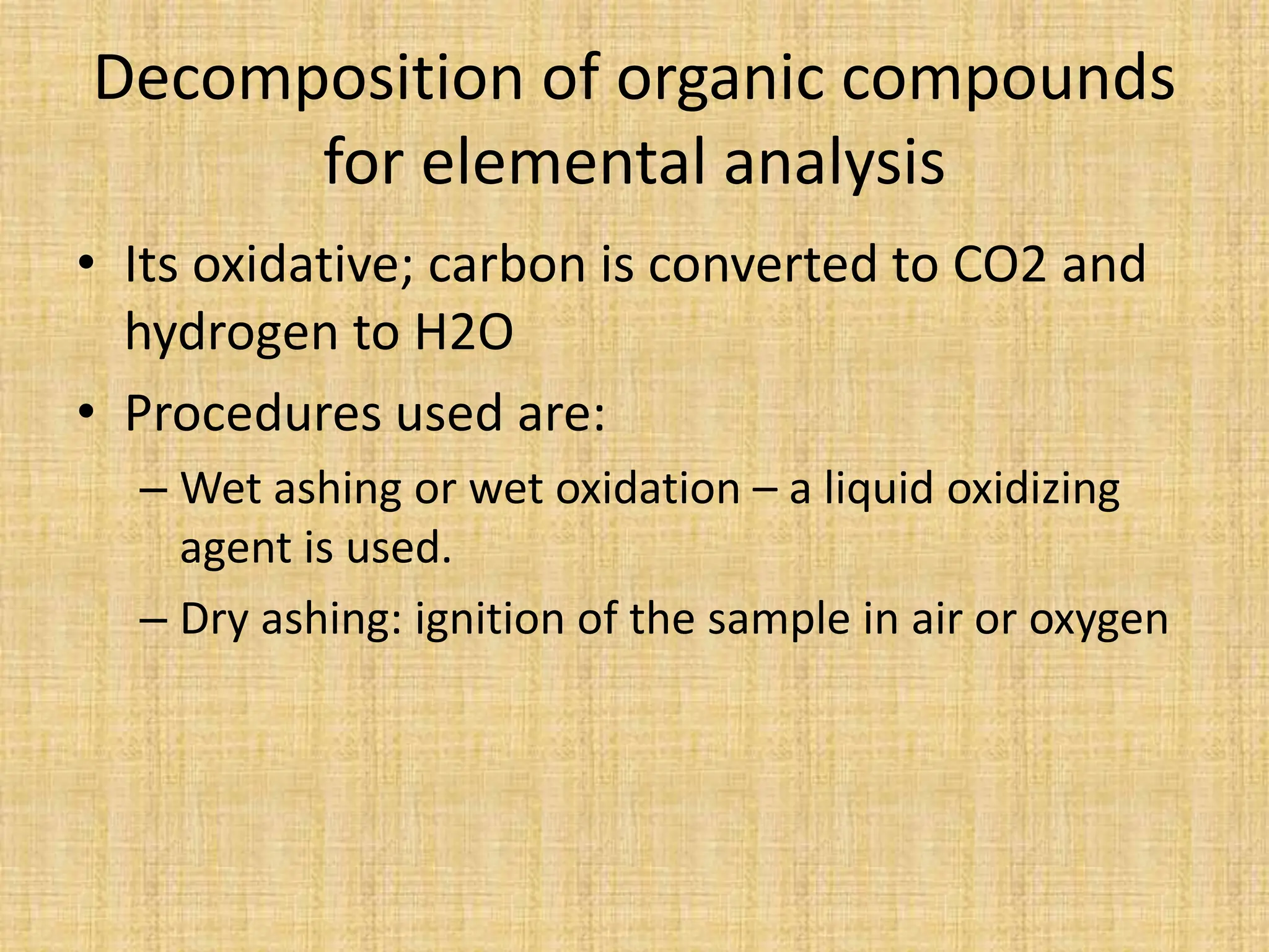 Decomposition of organic compounds
for elemental analysis
• Its oxidative; carbon is converted to CO2 and
hydrogen to H2O
• Procedures used are:
– Wet ashing or wet oxidation – a liquid oxidizing
agent is used.
– Dry ashing: ignition of the sample in air or oxygen
 