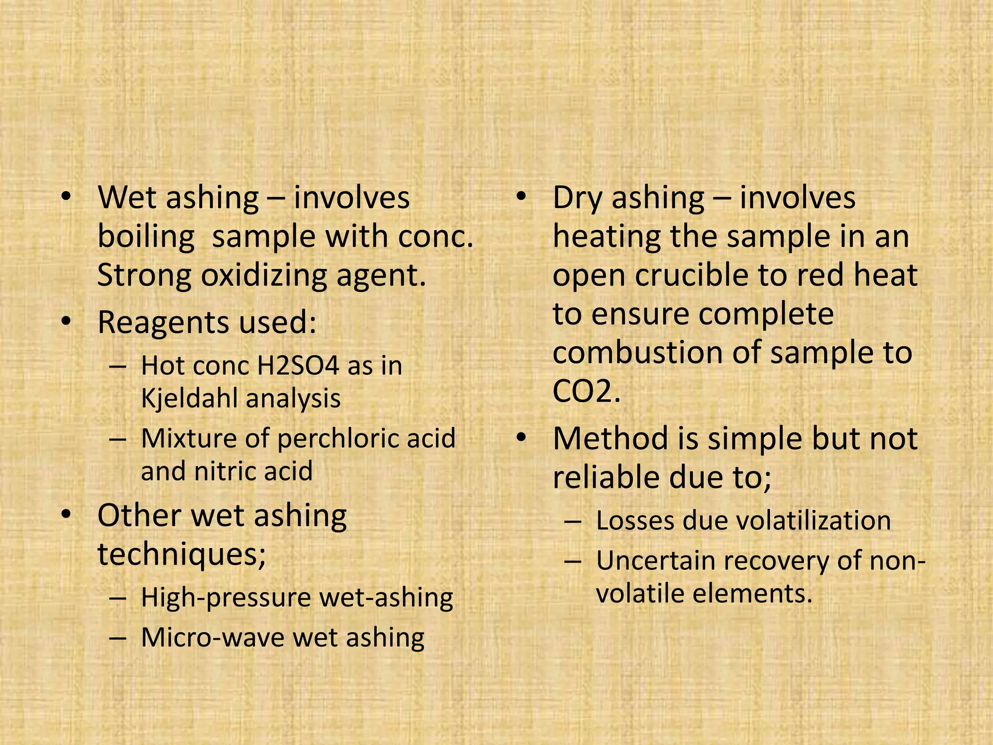 • Wet ashing – involves
boiling sample with conc.
Strong oxidizing agent.
• Reagents used:
– Hot conc H2SO4 as in
Kjeldahl analysis
– Mixture of perchloric acid
and nitric acid
• Other wet ashing
techniques;
– High-pressure wet-ashing
– Micro-wave wet ashing
• Dry ashing – involves
heating the sample in an
open crucible to red heat
to ensure complete
combustion of sample to
CO2.
• Method is simple but not
reliable due to;
– Losses due volatilization
– Uncertain recovery of non-
volatile elements.
 