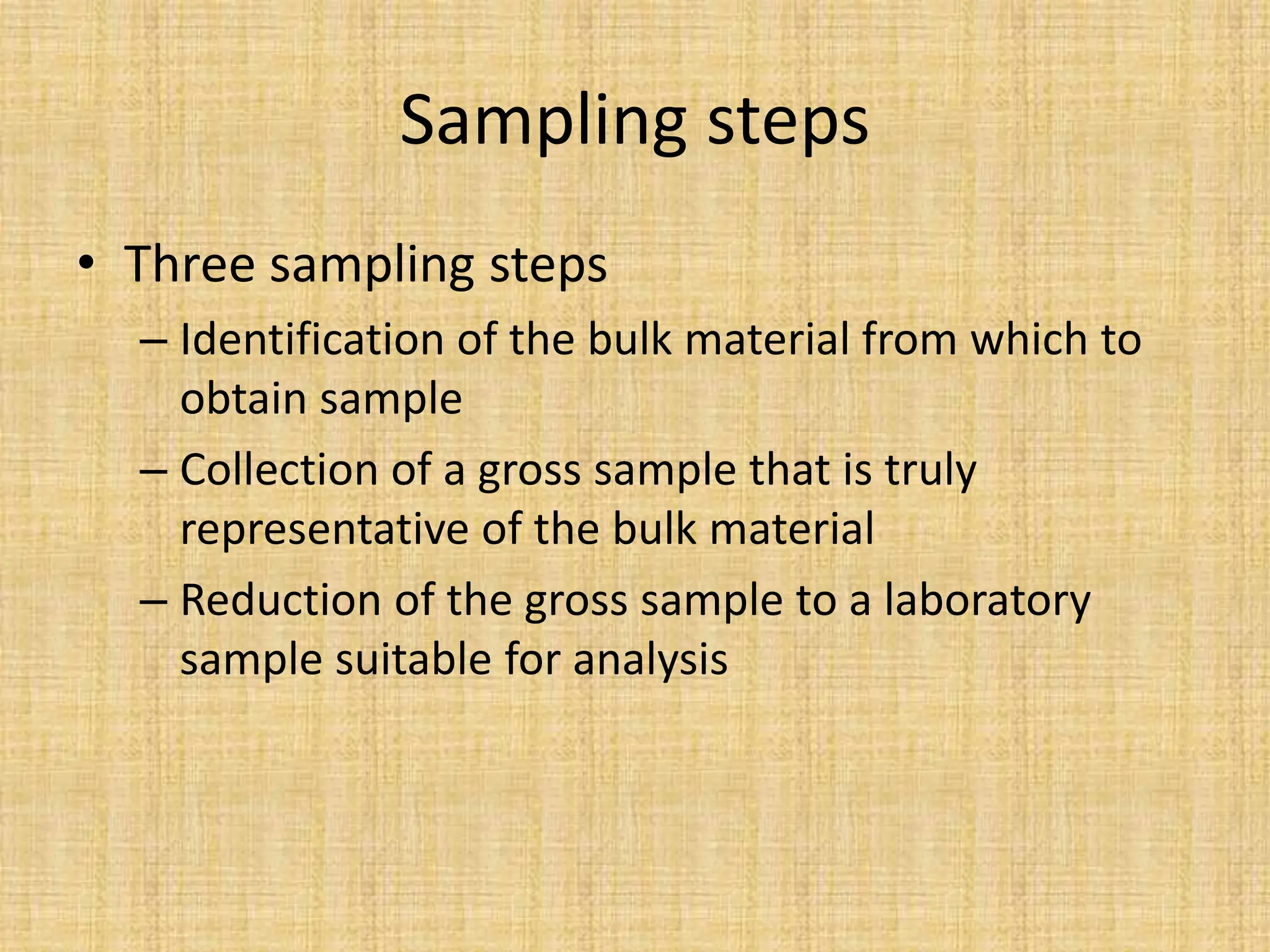Sampling steps
• Three sampling steps
– Identification of the bulk material from which to
obtain sample
– Collection of a gross sample that is truly
representative of the bulk material
– Reduction of the gross sample to a laboratory
sample suitable for analysis
 