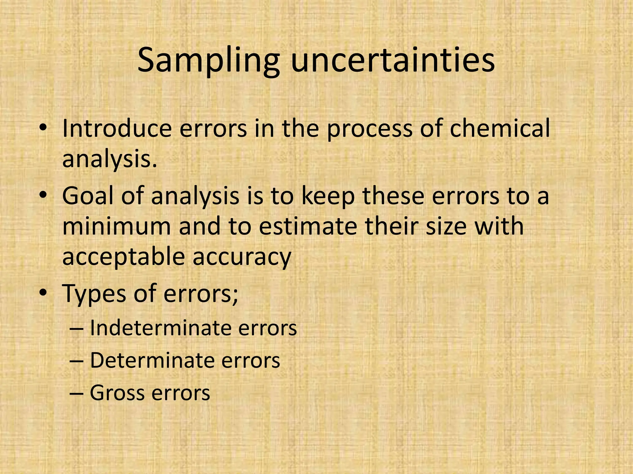 Sampling uncertainties
• Introduce errors in the process of chemical
analysis.
• Goal of analysis is to keep these errors to a
minimum and to estimate their size with
acceptable accuracy
• Types of errors;
– Indeterminate errors
– Determinate errors
– Gross errors
 