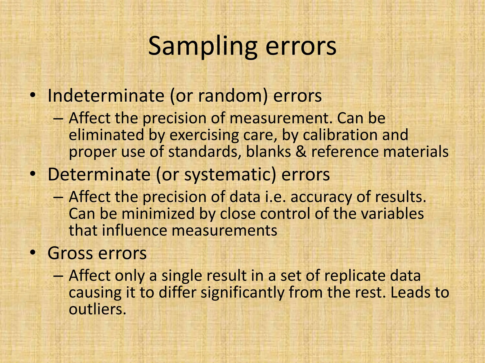 Sampling errors
• Indeterminate (or random) errors
– Affect the precision of measurement. Can be
eliminated by exercising care, by calibration and
proper use of standards, blanks & reference materials
• Determinate (or systematic) errors
– Affect the precision of data i.e. accuracy of results.
Can be minimized by close control of the variables
that influence measurements
• Gross errors
– Affect only a single result in a set of replicate data
causing it to differ significantly from the rest. Leads to
outliers.
 