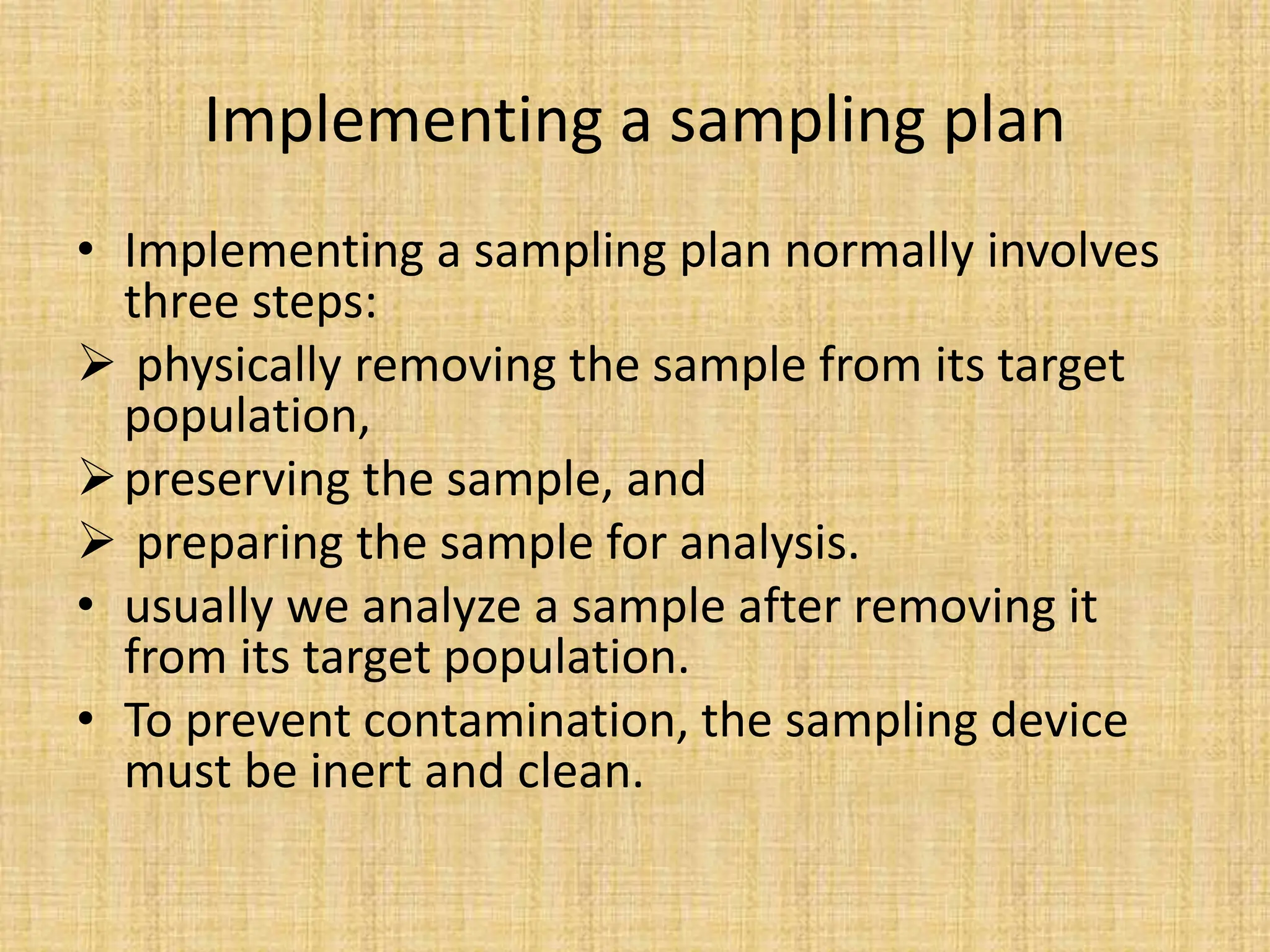 Implementing a sampling plan
• Implementing a sampling plan normally involves
three steps:
 physically removing the sample from its target
population,
preserving the sample, and
 preparing the sample for analysis.
• usually we analyze a sample after removing it
from its target population.
• To prevent contamination, the sampling device
must be inert and clean.
 