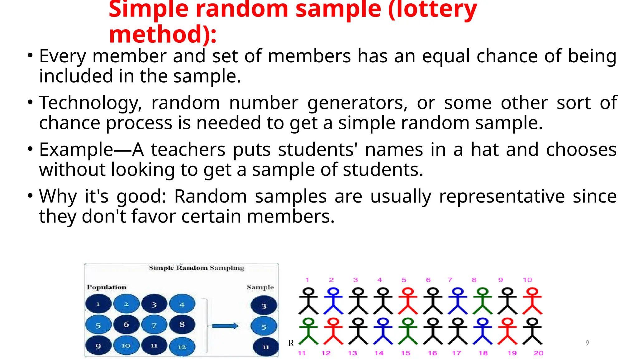 Ravinandan A P 9
Simple random sample (lottery
method):
• Every member and set of members has an equal chance of being
included in the sample.
• Technology, random number generators, or some other sort of
chance process is needed to get a simple random sample.
• Example—A teachers puts students' names in a hat and chooses
without looking to get a sample of students.
• Why it's good: Random samples are usually representative since
they don't favor certain members.
 