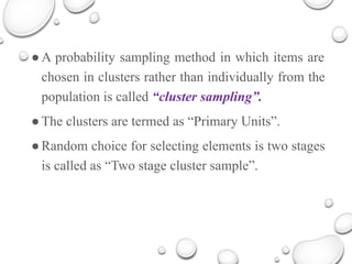 ●A probability sampling method in which items are
chosen in clusters rather than individually from the
population is called “cluster sampling”.
●The clusters are termed as “Primary Units”.
●Random choice for selecting elements is two stages
is called as “Two stage cluster sample”.
 