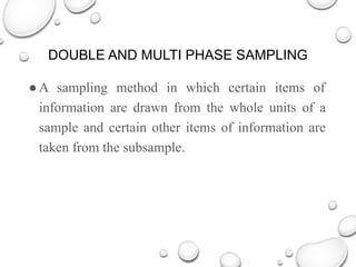 DOUBLE AND MULTI PHASE SAMPLING
●A sampling method in which certain items of
information are drawn from the whole units of a
sample and certain other items of information are
taken from the subsample.
 