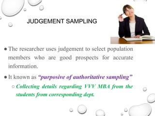 JUDGEMENT SAMPLING
●The researcher uses judgement to select population
members who are good prospects for accurate
information.
●It known as “purposive of authoritative sampling”
○ Collecting details regarding VVV MBA from the
students from corresponding dept.
 