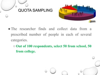 QUOTA SAMPLING
●The researcher finds and collect data from a
prescribed number of people in each of several
categories.
○ Out of 100 respondents, select 50 from school, 50
from college.
 