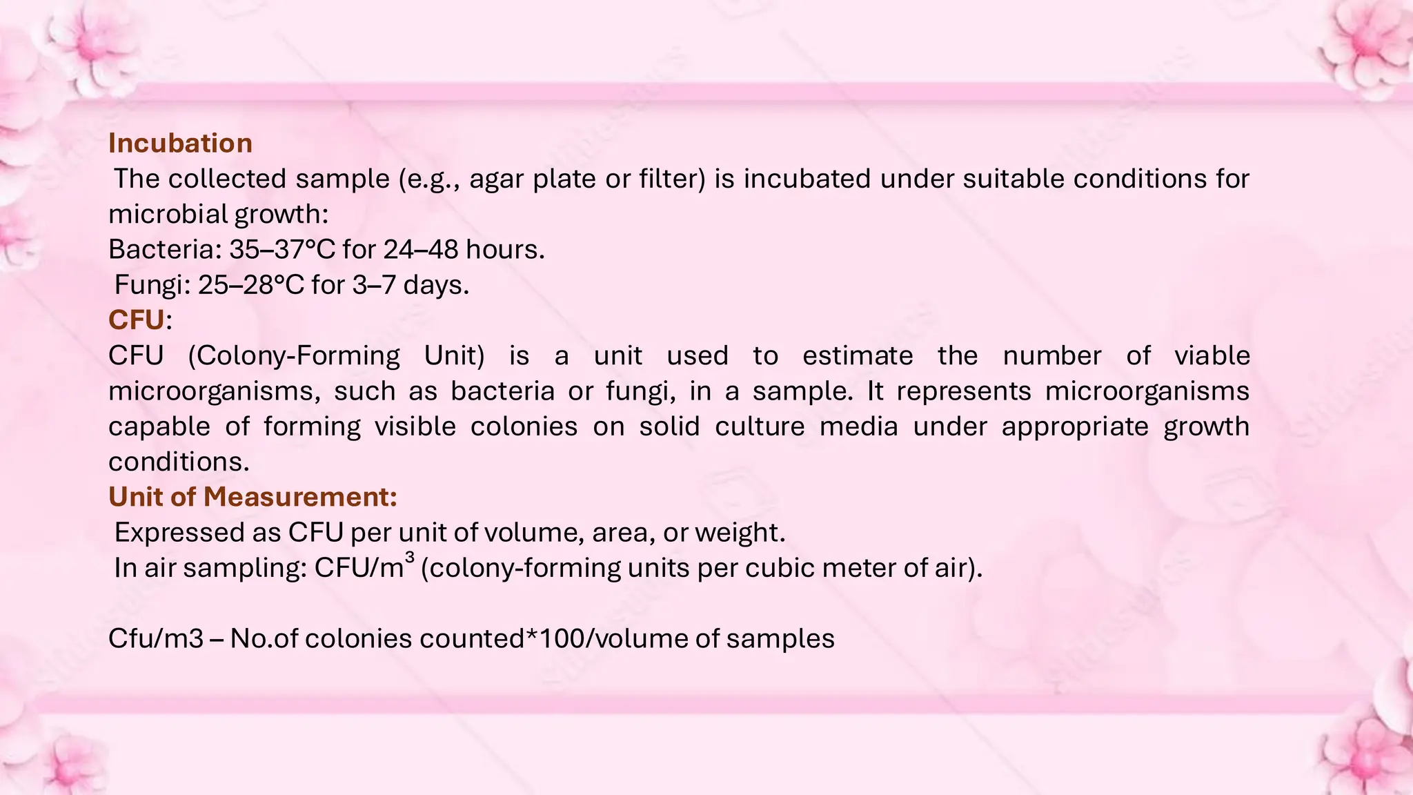 Incubation
The collected sample (e.g., agar plate or filter) is incubated under suitable conditions for
microbial growth:
Bacteria: 35–37°C for 24–48 hours.
Fungi: 25–28°C for 3–7 days.
CFU:
CFU (Colony-Forming Unit) is a unit used to estimate the number of viable
microorganisms, such as bacteria or fungi, in a sample. It represents microorganisms
capable of forming visible colonies on solid culture media under appropriate growth
conditions.
Unit of Measurement:
Expressed as CFU per unit of volume, area, or weight.
In air sampling: CFU/m³ (colony-forming units per cubic meter of air).
Cfu/m3 – No.of colonies counted*100/volume of samples
 