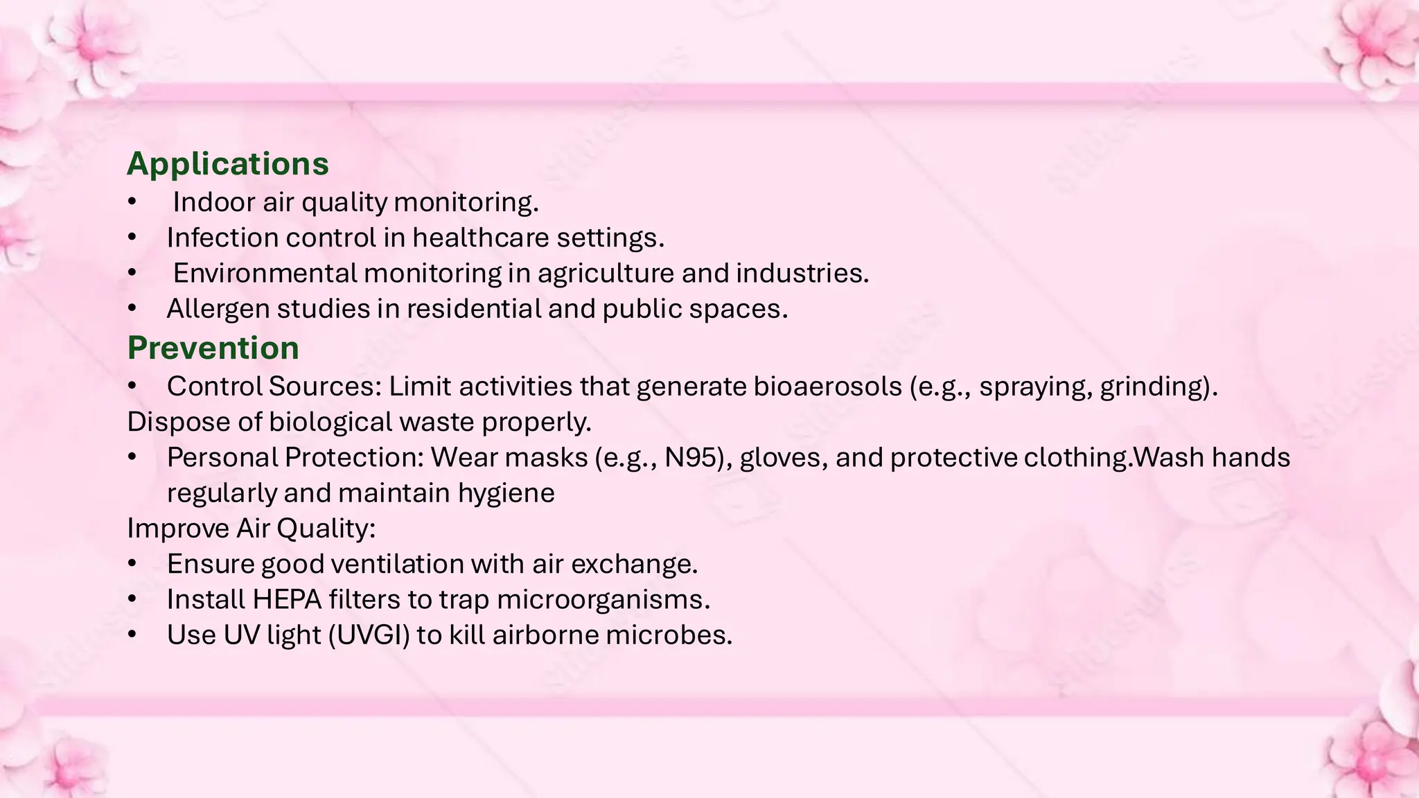 Applications
• Indoor air quality monitoring.
• Infection control in healthcare settings.
• Environmental monitoring in agriculture and industries.
• Allergen studies in residential and public spaces.
Prevention
• Control Sources: Limit activities that generate bioaerosols (e.g., spraying, grinding).
Dispose of biological waste properly.
• Personal Protection: Wear masks (e.g., N95), gloves, and protective clothing.Wash hands
regularly and maintain hygiene
Improve Air Quality:
• Ensure good ventilation with air exchange.
• Install HEPA filters to trap microorganisms.
• Use UV light (UVGI) to kill airborne microbes.
 