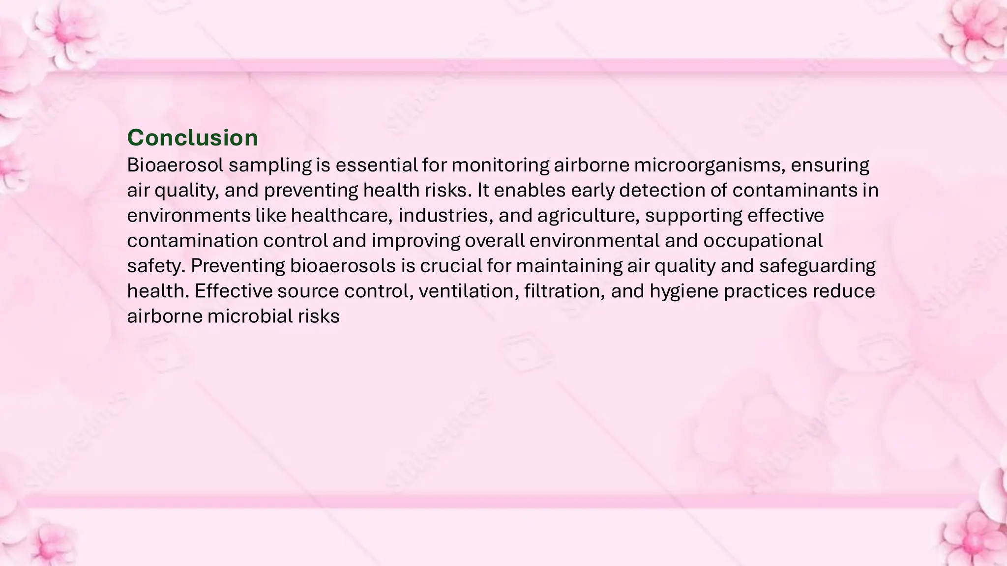 Conclusion
Bioaerosol sampling is essential for monitoring airborne microorganisms, ensuring
air quality, and preventing health risks. It enables early detection of contaminants in
environments like healthcare, industries, and agriculture, supporting effective
contamination control and improving overall environmental and occupational
safety. Preventing bioaerosols is crucial for maintaining air quality and safeguarding
health. Effective source control, ventilation, filtration, and hygiene practices reduce
airborne microbial risks
 