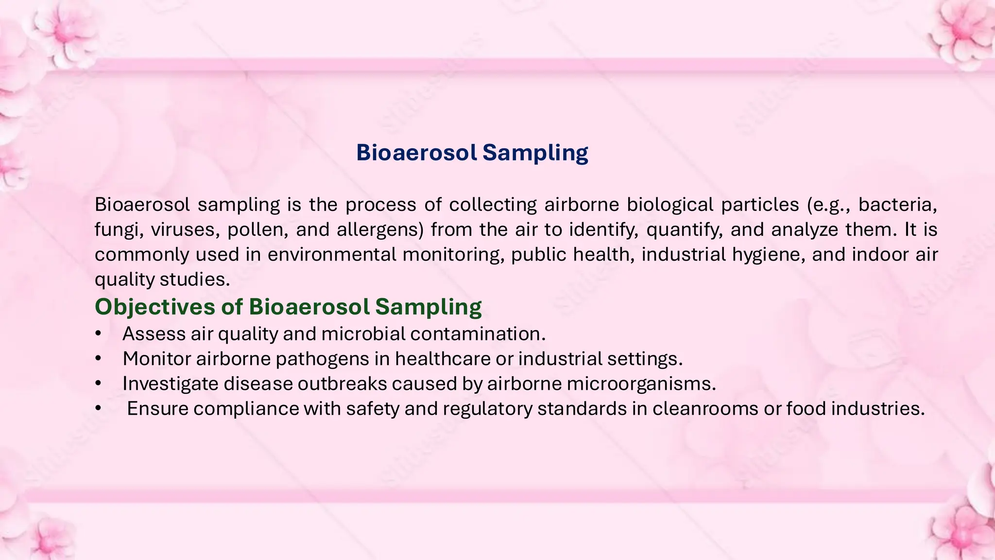 Bioaerosol Sampling
Bioaerosol sampling is the process of collecting airborne biological particles (e.g., bacteria,
fungi, viruses, pollen, and allergens) from the air to identify, quantify, and analyze them. It is
commonly used in environmental monitoring, public health, industrial hygiene, and indoor air
quality studies.
Objectives of Bioaerosol Sampling
• Assess air quality and microbial contamination.
• Monitor airborne pathogens in healthcare or industrial settings.
• Investigate disease outbreaks caused by airborne microorganisms.
• Ensure compliance with safety and regulatory standards in cleanrooms or food industries.
 