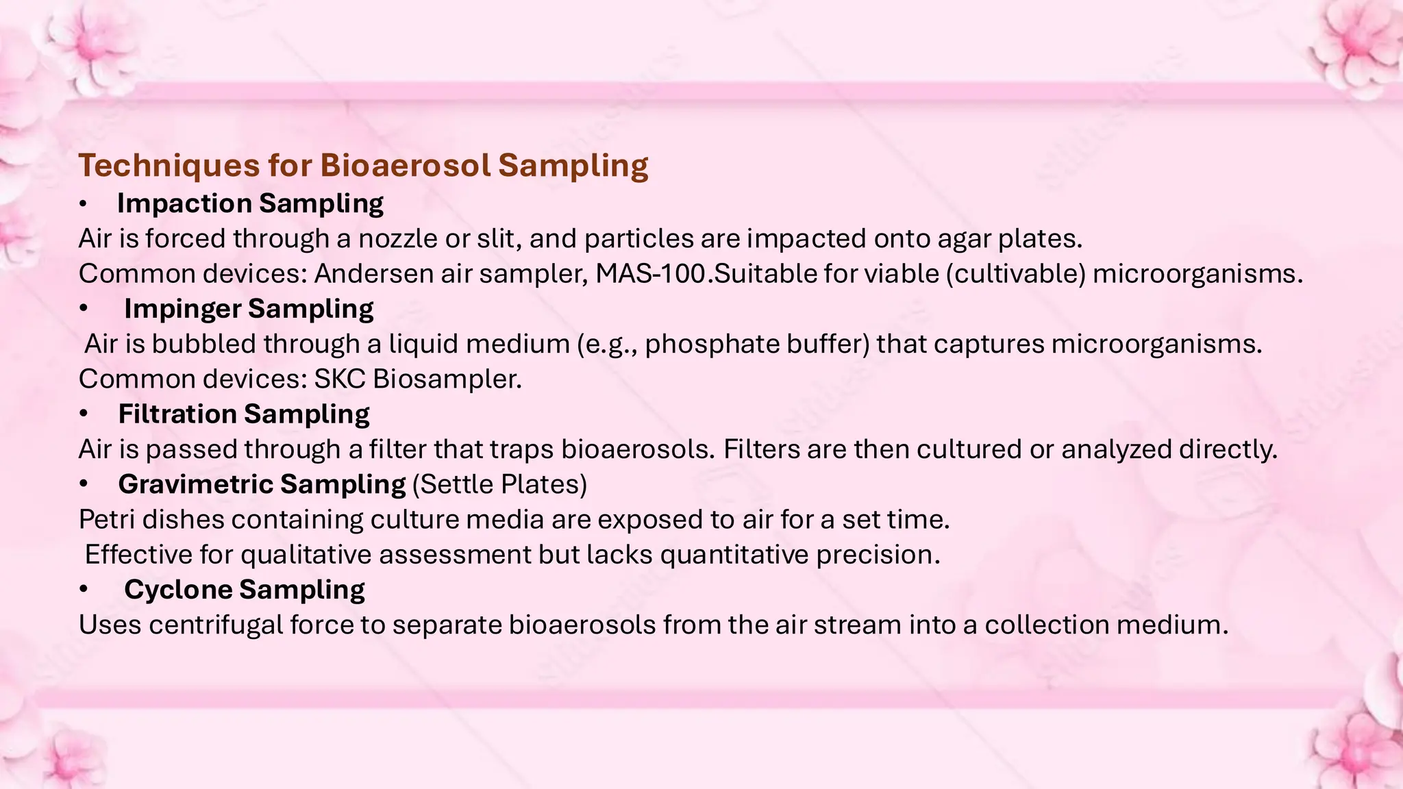 Techniques for Bioaerosol Sampling
• Impaction Sampling
Air is forced through a nozzle or slit, and particles are impacted onto agar plates.
Common devices: Andersen air sampler, MAS-100.Suitable for viable (cultivable) microorganisms.
• Impinger Sampling
Air is bubbled through a liquid medium (e.g., phosphate buffer) that captures microorganisms.
Common devices: SKC Biosampler.
• Filtration Sampling
Air is passed through a filter that traps bioaerosols. Filters are then cultured or analyzed directly.
• Gravimetric Sampling (Settle Plates)
Petri dishes containing culture media are exposed to air for a set time.
Effective for qualitative assessment but lacks quantitative precision.
• Cyclone Sampling
Uses centrifugal force to separate bioaerosols from the air stream into a collection medium.
 